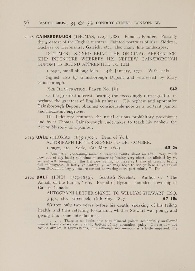 2118 GAINSBOROUGH (THOMAS, 1727-1788). Famous Painter. Possibly the greatest of the English masters. Painted portraits of Mrs. Siddons, Duchess of Devonshire, Garrick, etc., also many fine landscapes. DOCUMEN Ff, SIGNED BRING: THE “ORIGINAL: -APPRIN TICE SHIP INDENTURE WHEREBY HIS NEPHEW. GAINSBOROUGH DUPONT IS BOUND UAPPRENTICE TO HIM. I page, small oblong folio. 14th January, 1772. With seals. Signed also by Gainsborough Dupont and witnessed by Mary Gainsborough. (SEE ILLUSTRATION PLATE No, hv): £42 Of the greatest interest, bearing the exceedingly rare signature of perhaps the greatest of English painters. His nephew and apprentice Gainsborough Dupont obtained considerable note as a portrait painter and mezzotint engraver. The Indenture contains the usual curious prohibitory provisions; and by it Thomas Gainsborough undertakes to teach his nephew the Art or Mystery of a painter. 3 2110 GALE (1 HOMAS, 1635-1702)... Dean of York. AUTOGRAPH LE TIER SIGNED TO“DR. COMER. I page, Ato,, York, 10th. May.,1600. £2 2s ‘* Your letter containing many &amp; weighty points about an affair, very much now out of my head; the time of answering beeing very short, as allotted by y’. servant wh brought it; the Bel now calling to prayers; I also at present beeing full of busyness, &amp; lastly yr hinting, yt we may hope to see y® here at y? return from Durham, I beg y? excuse for not answering more particularly.”’ Ete. 2120 GALT (JOHN, 1779-1830)... ‘Scottish Novelist. Authermror so The Annals of the Parish,’’ etc. Friend of Byron. Founded Township of Galt in Canada. | AUTOGRAPH LETTER SIGNED TO WILLIAM SVE\VARY UE SO: 3pp-, 4to. © Greenock, 16th May, 1337. £7 10s Written only two years before his death; speaking of his failing health, and then referring to Canada, whither Stewart was going, and. giving him some introductions. be ; There is no doubt now that Mineral poison accidentally swallowed nine &amp; twenty years ago is at the bottom of my anomalous palsy. I have now had twelve strokes &amp; aggravations, but although my memory is a little impaired, my