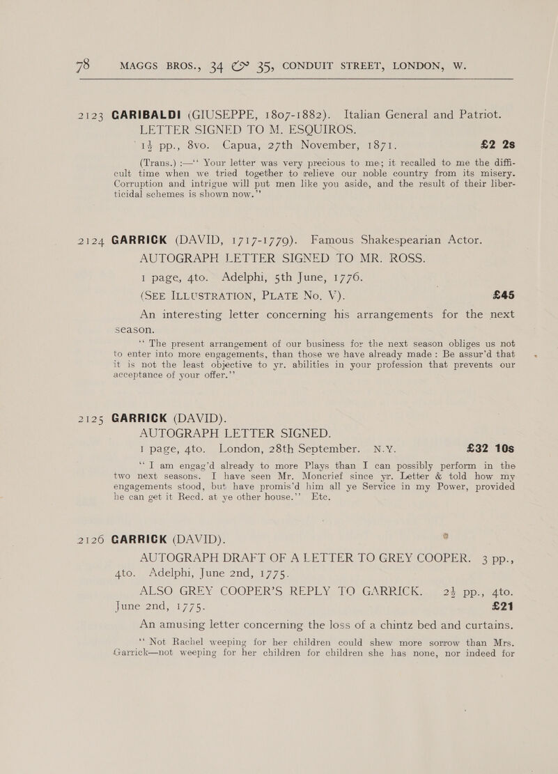2123 2h 24 2120 CARIBALDI (GIUSEPPE, 1807-1882). Italian General and Patriot. EE LTER SIGNED TOM. ESOUTROS. ‘44 pps, ove-. Capua,.27th November, 137 1: £2 2s (Trans.) :—‘‘ Your letter was very precious to me; it recalled to me the diffi- cult time when we tried together to relieve our noble country from its misery. Corruption and intrigue will put men like you aside, and the result of their liber- ticidal schemes is shown now.” GARRICK (DAVID, 1717-1779). Famous Shakespearian Actor. AUTOGRAPEULET TER: SIGNED POUMR ROSS. I page, Ato. &gt;fidelphiy sth june, 17706: (SEE ILLUSTRATION, PLATE No. ¥ ). } £45 An interesting letter concerning his arrangements for the next S€ason. ‘‘ The present arrangement of our business for the next season obliges us not to enter into more engagements, than those we have already made: Be assur’d that it is not the least objective to yr. abilities in your profession that prevents our acceptance of your offer.”’ GARRICK (DAVID). AUTOGRAPH LETTER SIGNED. I page, 410... London, 28th September. | N: ¥. £32 10s ‘“T am engag’d already to more Plays than I can possibly perform in the two next seasons. I have seen Mr. Monerief since yr. Letter &amp; told how my engagements stood, but have promis’d him all ye Service in my Power, provided he can get it Recd. at ye other house.’’ Ete. GARRICK (DAVID). . AUTOGRAPH DRA} OF A-LETTER TORCGREY COOPER] opp. Ato. delphi, laine 2nd) t 7.75. ALSO GREY, COORRRS REPLY, [TO GARRICK. 23. po. ite. imeyanid 317 75: £21 An amusing letter concerning the loss of a chintz bed and curtains. ‘* Not Rachel weeping for her children could shew more sorrow than Mrs. Garrick—not weeping for her children for children she has none, nor indeed for