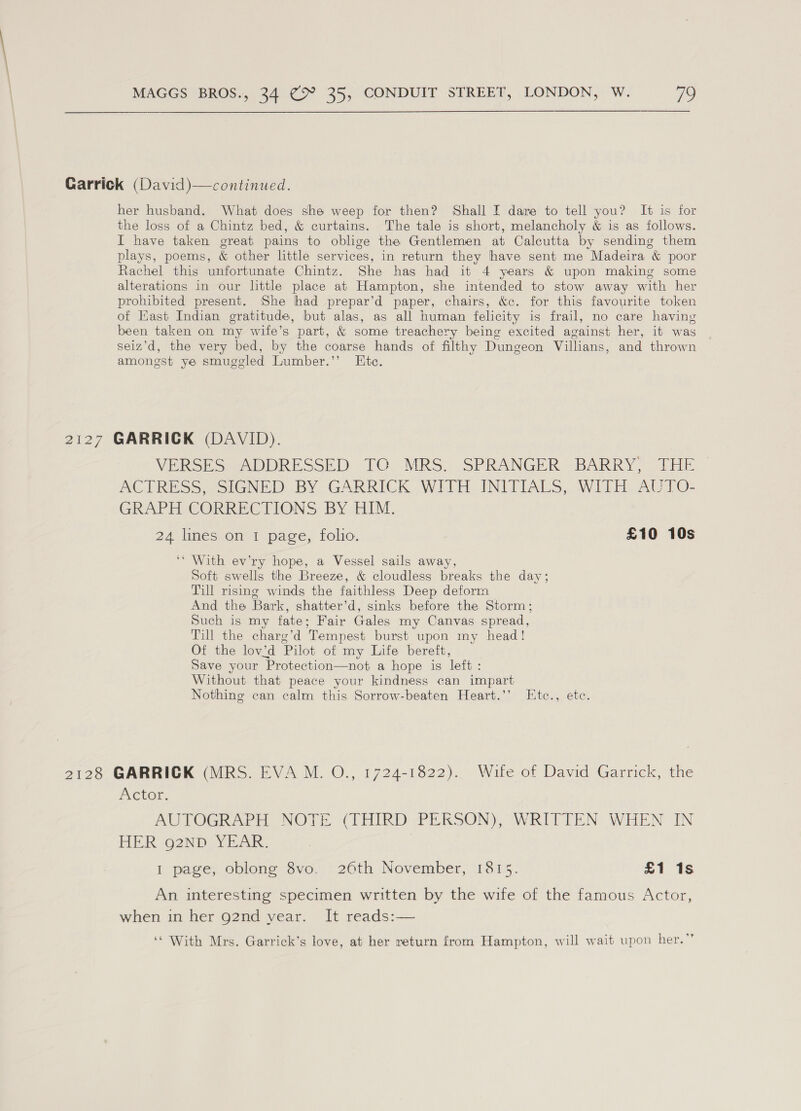 Garrick (David)—continued. her husband. What does she weep for then? Shall I dare to tell you? It is for the loss of a Chintz bed, &amp; curtains. The tale is short, melancholy &amp; is as follows. I have taken great pains to oblige the Gentlemen at Calcutta by sending them plays, poems, &amp; other little services, in return they have sent me Madeira &amp; poor Rachel this unfortunate Chintz. She has had it 4 years &amp; upon making some alterations in our little place at Hampton, she intended to stow away with her prohibited present. She had prepar’d paper, chairs, &amp;c. for this favourite token of East Indian gratitude, but alas, as all human felicity is frail, no care having been taken on my wife’s part, &amp; some treachery being excited against her, it was seiz’d, the very bed, by the coarse hands of filthy Dungeon Villians, and thrown amongst ye smuggled Lumber.’’ Ete. 2127 GARRICK (DAVID). VERSES: ADDRESSED TO MRS. SPRANGER BARRY, THE ACTRESS “SIGNED. BY GARRICK. WITH INITIALS, WITH. AUTO- GRAPH CORRECTIONS BY HIM. 24 lines on 1 page, folio. £10 10s ‘* With ev’ry hope, a Vessel sails away, Soft swells the Breeze, &amp; cloudless breaks the day; Till rising winds the faithless Deep deform And the Bark, shatter’d, sinks before the Storm; Such is my fate; Fair Gales my Canvas spread, Till the charg’d Tempest burst upon my head! Of the lov’d Pilot of my Life bereft, Save your Protection—not a hope is left : Without that peace your kindness can impart Nothing can calm this Sorrow-beaten Heart.’’ Etc., etc. 2128 GARRICK (MRS. EVA M. O., 1724-1822). Wife of David Garrick, the Actor, AUTOGRAPH NOTE (THIRD PEKSON), WRITTEN WHEN IN HER (o2ND_ YEAR. I page, oblong 8vo. 26th November, 1815. £1 1s An interesting specimen written by the wife of the famous Actor, when in her g2nd vear. It reads:— ‘* With Mrs. Garrick’s love, at her return from Hampton, will wait upon her.”