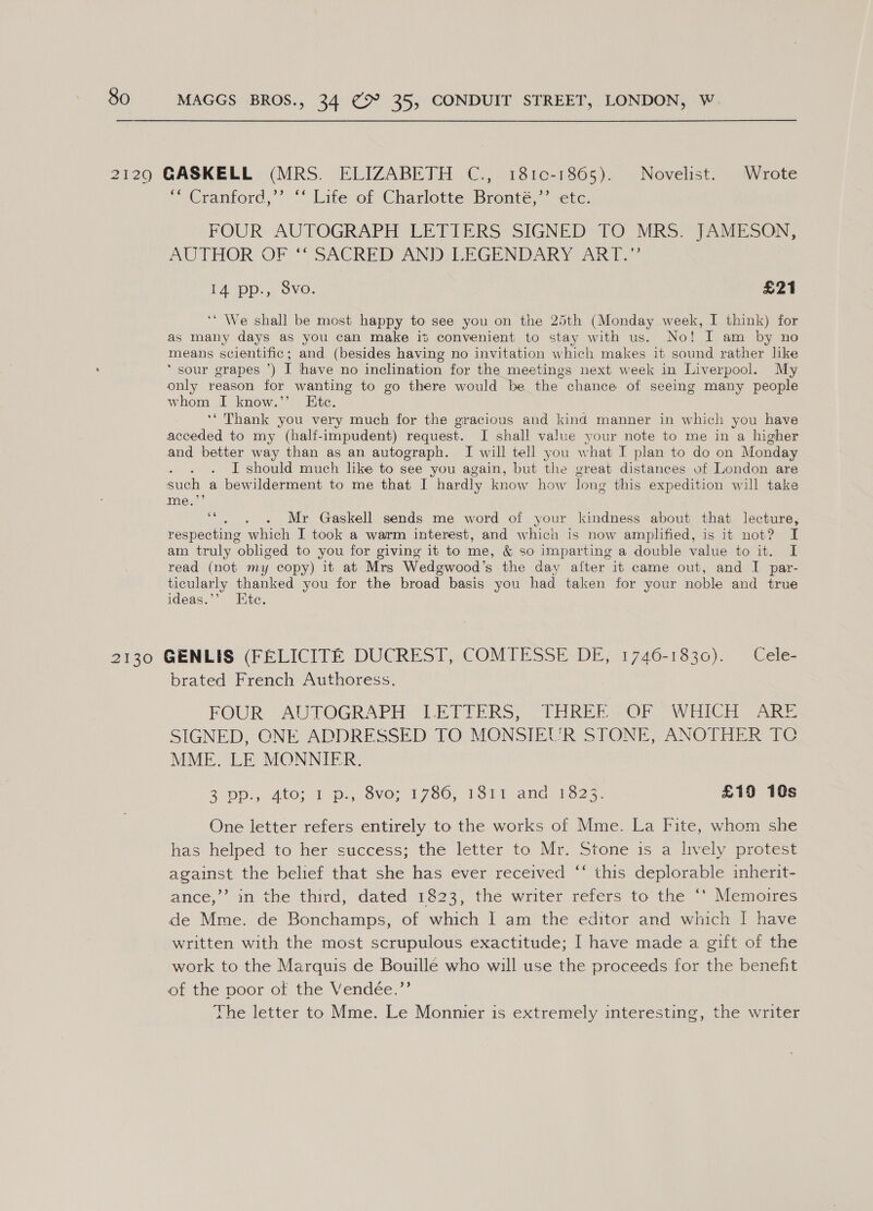 2129 GASKELL (MRS. ELIZABETH C.,. 181c-1865). Novelist. ‘Wrote “* Cranford,’’ ‘‘ Life of Charlotte Bronté,’’ etc. FOUR: AUTOGRAPH LETTERS SIGNED'TO MRS 7ARIESON, AUTHOR OF “ SACRED ANDI LEGENDARY ART)” 1A “pp.,) Sve. £21 ‘* We shall be most happy to see you on the 25th (Monday week, I think) for as many days as you can make it convenient to stay with us. No! I am by no means scientific; and (besides having no invitation which makes it sound rather like ‘sour grapes ’) I have no inclination for the meetings next week in Liverpool. My only reason for wanting to go there would be the chance of seeing many people whom I know.’’ Etc. ‘“ Thank you very much for the gracious and kind manner in which you have acceded to my (half-impudent) request. I shall value your note to me in a higher and better way than as an autograph. I will tell you what I plan to do on Monday : I should much like to see you again, but the great distances of London are such a bewilderment to me that I hardly know how long this expedition will take mer? ‘“. . . Mr Gaskell sends me word of your kindness about that lecture, respecting which I took a warm interest, and which is now amplified, is it not? I am truly obliged to you for giving it to me, &amp; so imparting a double value to it. I read (not my copy) it at Mrs Wedgwood’s the day after it came out, and I par- ticularly thanked you for the broad basis you had taken for your noble and true ideas.’’ Etc. 2130 GENLIS (FELICITE DUCREST, COMIESSE DE, 1746-1830). Cele- brated French Authoress. FOUR AUTOGRAPH “LETTERS, (THREE -OF -WHICH ARE SIGNED, CNE ADDRESSED TO MONSIEUR STONE, ANOTHER TC MME. LE MONNIER. 2 Dp, Ato; 1p, vO: 1760) Teli and .to25: £19 10s One letter refers entirely to the works of Mme. La Fite, whom she has helped to her success; the letter to Mr. Stone is a lively protest against the belief that she has ever received ‘‘ this deplorable inherit- ance,’’-in the third; dated 1823)’ the writer refers to the“ Memoires de Mme. de Bonchamps, of which I am the editor and which I have written with the most scrupulous exactitude; I have made a gift of the work to the Marquis de Bouillé who will use the proceeds for the benefht of the poor of the Vendée.’’ The letter to Mme. Le Monnier is extremely interesting, the writer