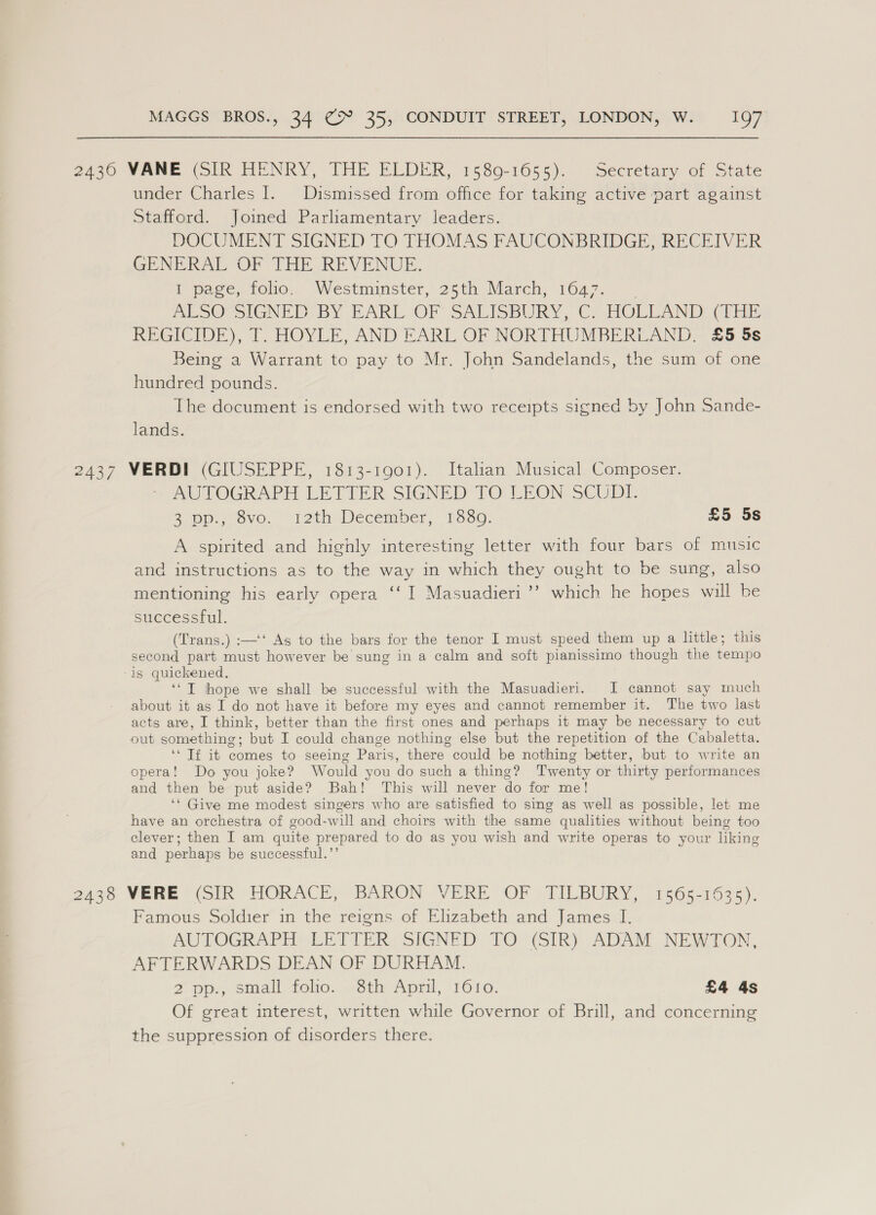 2436 VANE (SIR HENRY, THE ELDER, 15809-1655). Secretary of State under Charles I. Dismissed from office for taking active part against Stafford. Joimed Parliamentary leaders. DOCUMENT SIGNED TO THOMAS FAUCONBRIDGE, RECEIVER GENERAL OF THE REVENUE. PP @ace,-foho.. ‘Westminster, 25th March; 1647... BESOSGNED: BY EARL OF SALISBURY, C- HOLLAND: (ae REGICIDE), 1. HOYLE, AND EARL OF NORTHUMBERLAND. £5 &amp;¢ Being’ a Warrant to pay to Mr. John Sandelands, the sum of one hundred pounds. The document is endorsed with two receipts signed by John Sande- lands. 2437 VERDI (GIUSEPPE, 1813-1901). Italian Musical Composer. AUTOGRAPH LETIER SIGNED TO LEON SCUDI. 2,0p.,.ov0. “12th December, 1650. £5 5s A spirited and highly interesting letter with four bars of music and instructions as to the way in which they ought to be sung, also mentioning his early opera ‘‘ I Masuadieri ’’ which he hopes will be successful. (Trans.) :—‘‘ As to the bars for the tenor I must speed them up a little; this second part must however be sung in a calm and soft pianissimo though the tempo -is quickened, ‘‘T thope we shall be successful with the Masuadieri. I cannot say much about it as I do not have it before my eyes and cannot remember it. The two last acts are, I think, better than the first ones and perhaps it may be necessary to cut out something; but I could change nothing else but the repetition of the Cabaletta. ‘* Tf it comes to seeing Paris, there could be nothing better, but to write an opera! Do you joke? Would you do such a thing? Twenty or thirty performances and then be put aside? Bah! This will never do for me! ‘* Give me modest singers who are satisfied to sing as well as possible, let me have an orchestra of good-will and choirs with the same qualities without being too clever; then I am quite prepared to do as you wish and write operas to your liking and perhaps be successful.’’ g2448- VERE* (Sik HORACE, “BARON WERE OF .TILBURY, 1565-1635). Famous Soldier in the reigns of Elizabeth and James I. AUTOGRAPH LETTER. SIGNED TO (SIR) ADAM NEWTON, AFTERWARDS DEAN OF DURHAM. 2 pp. small, folio...8th April, ‘1610. £4 4s Of great interest, written while Governor of Brill, and concerning the suppression of disorders there.