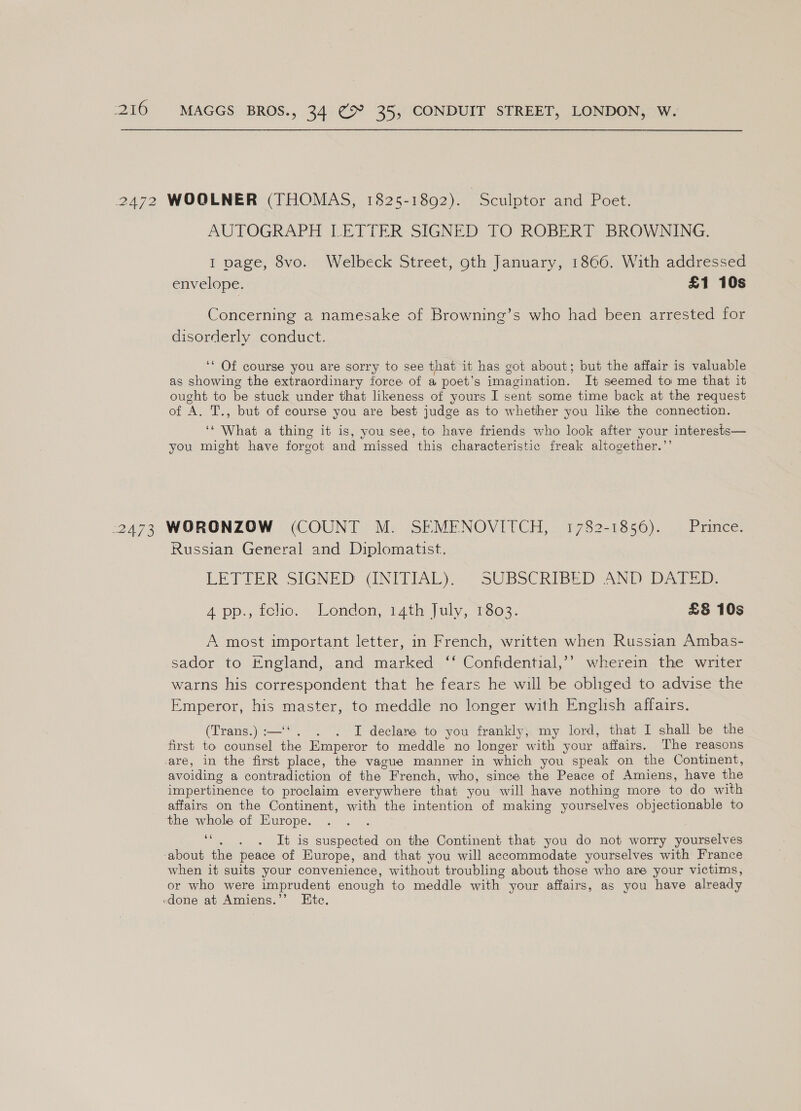 AUTOGRAPH LETTER SIGNED TO ROBERT BROWNING. 1 page, 8vo. Welbeck Street, oth January, 1866. With addressed envelope. £1 10s Concerning a namesake of Browning’s who had been arrested for disorderly conduct. ‘‘ Of course you are sorry to see that it has got about; but the affair is valuable as showing the extraordinary force of a poet’s imagination. It seemed to me that it ought. to be stuck under that likeness of yours I sent some time back at the request of A. T., but of course you are best judge as to whether you like the connection. ‘* What a thing it is, you see, to have friends who look after your interests— you might have forgot and missed this characteristic freak altogether.”’ Russian General and Diplomatist. LETTER SIGNED CUNITTAL)— SUBSCRIBED AND DATE: A pp., fcho. London, 14th July, T803. £&amp;§ 10s A most important letter, in French, written when Russian Ambas- sador to England, and marked ‘‘ Confidential,’’ wherein the writer warns his correspondent that he fears he will be obliged to advise the Emperor, his master, to meddle no longer with English affairs. (Trans.) :—‘‘. . . I declare to you frankly; my lord, that I shall be the first to counsel the Emperor to meddle no longer with your affairs. The reasons are, in the first place, the vague manner in which you speak on the Continent, avoiding a contradiction of the French, who, since the Peace of Amiens, have the impertinence to proclaim everywhere that you will have nothing more to do with affairs on the Continent, with the intention of making yourselves objectionable to the whole of Europe. i . It is suspected on the Continent that you do not worry yourselves about the peace of Europe, and that you will accommodate yourselves with France when it suits your convenience, without troubling about those who are your victims, or who were imprudent enough to meddle with your affairs, as you have already -done at Amiens.’’ Etc.
