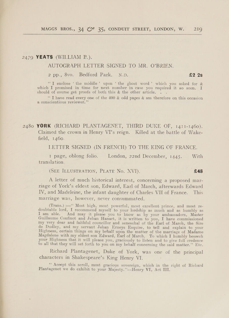 2479 YEATS (WILLIAM P.). AUTOGRAPE LET VER SIGNE De O.MR VOMBRIEN: 2 Donoso, bedtord Park... Nw: £2 2s ’ ‘“T enclose *‘ the middle’ upon ‘ the ghost word’ which you asked for &amp; which I promised in time for next number in case you required it s0 soon. [ should of course get proofs of both this &amp; the other article. ‘* T have read every one of the 400 &amp; odd pages &amp; am therefore on this occasion a conscientious reviewer.”’ 2400 YORK (RICHARD PLANTAGENET, THIRD DUKE OF, i411-1460). Claimed the crown in Henry VI’s reign. Killed at the battle of Wake- held, 1460. LETTER SIGNED GN FRENCH)-TO THE KING OF FRANCE. I page, oblong folio. London, 22nd December, 1445. With translation. (SEE ILLUSTRATION, PLATE Now XVI). £48 © A letter of much historical interest, concerning a proposed mar- riage of York’s eldest son, Edward, Earl of March, afterwards Edward IV, and Madeleine, the infant daughter of Charles VII of France. This marriage was, however, never consummated. (Trans.) :—‘‘ Most high, most powerful, most excellent prince, and most re- doubtable lord, I recommend myself to your lordship as much and as humbly as Tam able. And may it please you to know as by your ambassadors, Master Guillaume Confinot and Jehan Hanart, it is written to you, I have commissioned my very dear and faithful councillor and seneschal of the Earl of March, the Sire de Dudley, and my servant Jehan Erneys Esquire, to tell and explain to your Highness, certain things on my behalf upon the matter of the marriage of Madame Magdalene with my eldest son Edward, Earl of March. To which I humbly beseech your Highness that it will please you, graciously to listen and to give full credence to all that they will set forth to you on my behalf concerning the said matter.’’ Htc. Richard Plantagenet, Duke of York, was one of the principal characters in Shakespeare’s King Henry VI. ‘‘ Accept this scroll, most gracious sovereign, which in the right of Richard Plantagenet we do exhibit to your Majesty.’’-—Henry VI, Act III.