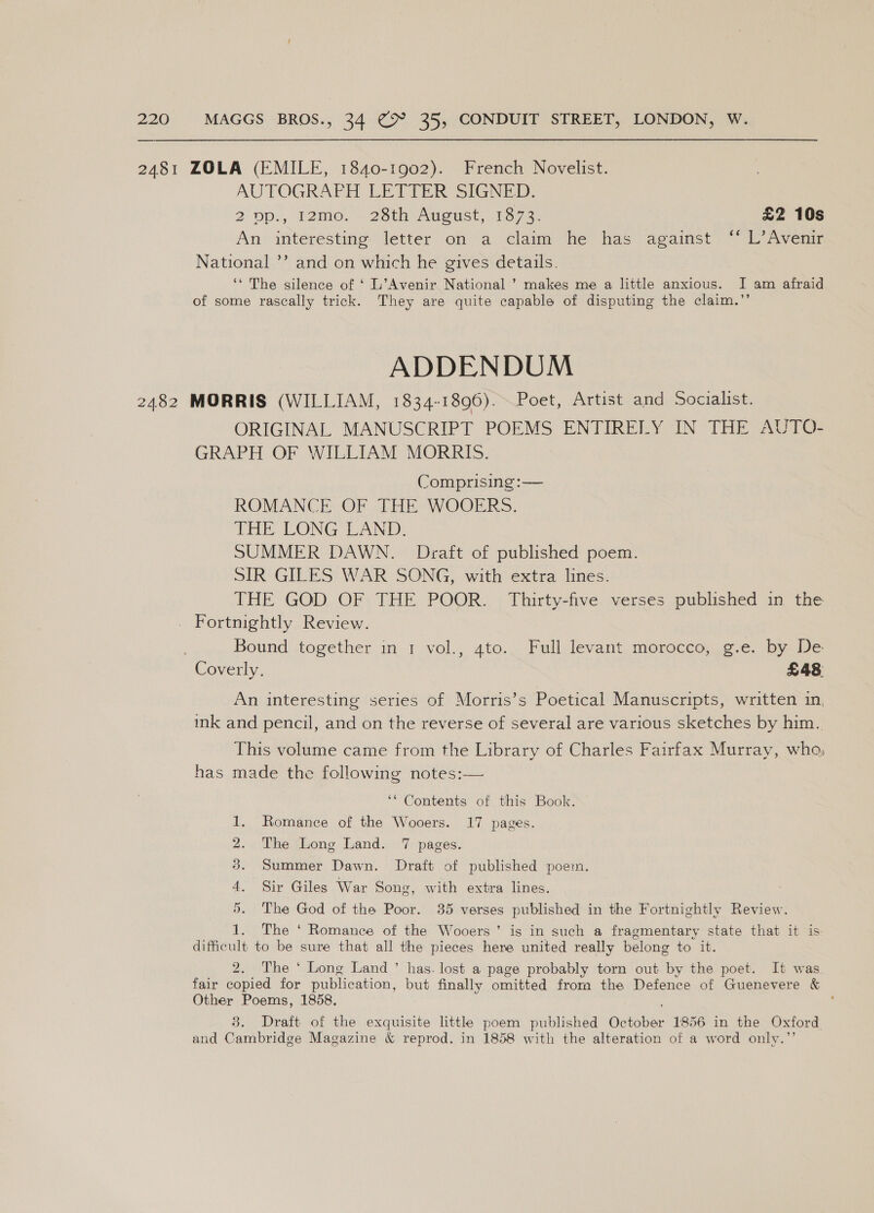 2481 ZOLA (EMILE, 1840-1902). French Novelist. AUTOGRAPH LETTER SIGNED. 20p., 12mo. 28th August, 1873. £2 10s An interesting letter on a claim he has against ‘* L’Avenir National ’’ and on which he gives details. ‘* The silence of ‘ L’Avenir National ’ makes me a little anxious. I am afraid of some rascally trick. They are quite capable of disputing the claim.”’ ADDENDUM 2482 MORRIS (WILLIAM, 1834-1896). Poet, Artist and Socialist. ORIGINAL MANUSCRIPT POEMS ENTIRELY IN THE AUTO- GRAPH OF WILLIAM MORRIS. Comprising :—— ROMANCE OF THE WOOERS. THE: LONG LAND: SUMMER DAWN. Draft of published poem. SIR GILES WAR SONG, with extra lines. THE GOD OF THE POOR. Thirty-five verses published in the Fortnightly Review. Bound together m-1 vol., ato. Full levant, morecee,c-e. by. De Coverly. £48 An interesting series of Morris’s Poetical Manuscripts, written in, ink and pencil, and on the reverse of several are various sketches by him. This volume came from the Library of Charles Fairfax Murray, who, has made the following notes:— ‘* Contents of this Book. Romance of the Wooers. 17 pages. The Long Land. 7 pages. Summer Dawn. Draft of published poem. Sir Giles War Song, with extra lines. The God of the Poor. 35 verses published in the Fortnightly Review. 1. The ‘ Romance of the Wooers’ is in such a fragmentary state that it is difficult to be sure that all the pieces here united really belong to ib. 2. The ‘ Long Land ’ has. lost a page probably torn out by the poet. It was fair copied for publication, but finally omitted from the Defence of Guenevere &amp; Other Poems, 1858. ; 3. Draft of the exquisite little poem published aye 1856 in the Oxford and Cambridge Magazine &amp; reprod. in 1858 with the alteration of a word only.’
