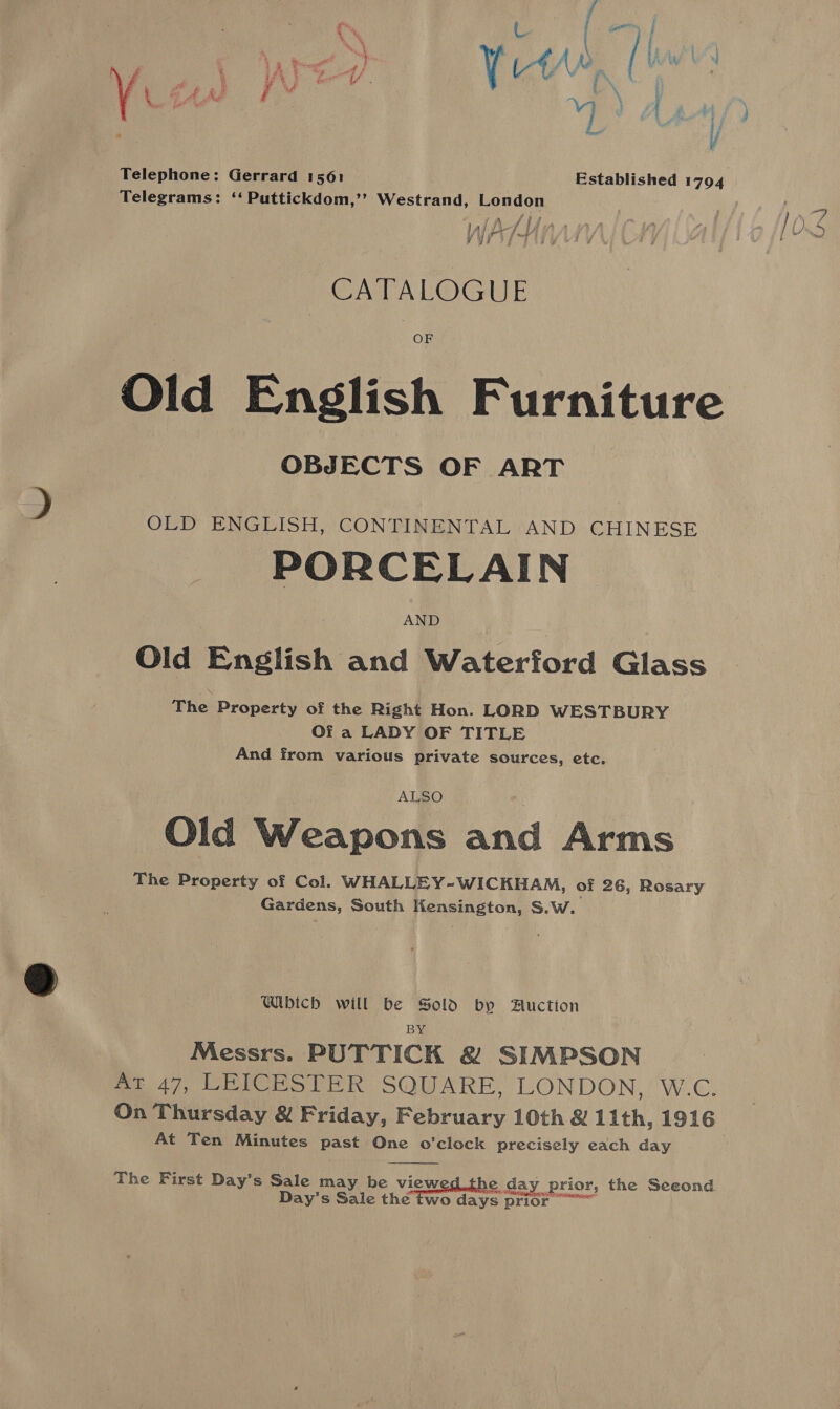 my oe tae f 5 Py eel . lf, dew [¥ a Telephone: Gerrard 1561 Telegrams: ‘‘ Puttickdom,’’ Westrand, London a lRed Et A 4 AL ATH y yj a y CATALOGUE OF OBJECTS OF ART OLD ENGLISH, CONTINENTAL AND CHINESE PORCELAIN Old English and Waterford Glass The Property of the Right Hon. LORD WESTBURY Of a LADY OF TITLE And from various private sources, etc. ALSO Old Weapons and Arms The Property of Col. WHALLEY-WICKHAM, of 26, Rosary Gardens, South Hensington, S.W. Wibich will be Sold by Auction BY Messrs. PUTTICK &amp; SIMPSON Ar 47, LEICESTER SQUARE, LONDON, W.C. On Thursday &amp; Friday, February 10th &amp; Lith, 1916 At Ten Minutes past One o'clock precisely each day The First Day’s Sale may be viewed. the d ay prior. the Seeond Day’s Sale the two days prior 