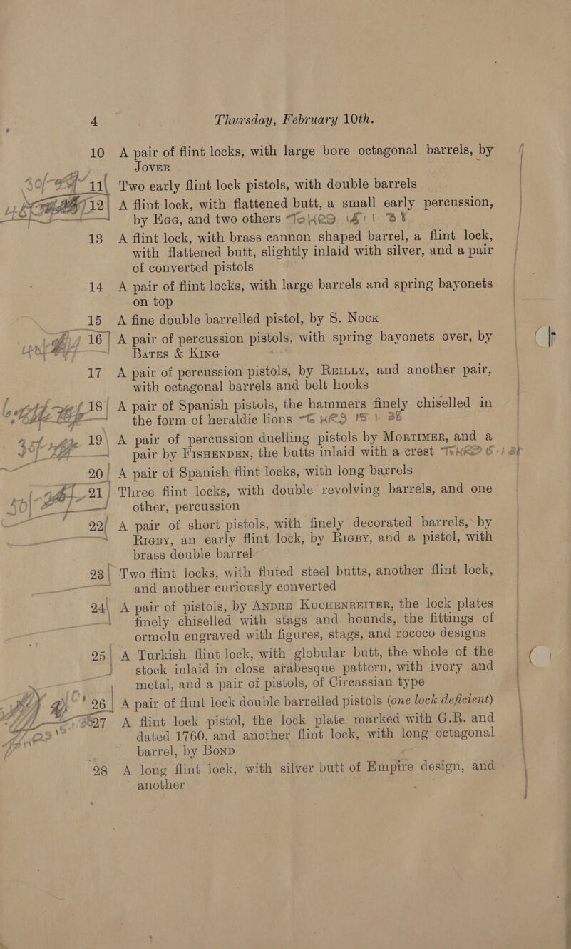 10 A pair of flint locks, with large bore octagonal barrels, by JOVER | : Two early flint lock pistols, with double barrels 1 AGE 712) A flint lock, with flattened butt, a small early percussion, = t—+— by Kaa, and two others Totes \4'1 BY 13 A flint lock, with brass cannon shaped barrel, a flint lock, with flattened butt, slightly inlaid with silver, and a pair of converted pistols 14 A pair of flint locks, with large barrels and spring bayonets on top p15 Asians double barrelled pistol, by 8. Nock *,/ 16) A pair of percussion pistols, with spring bayonets over, by : Bares &amp; Kine 17 A pair of percussion pistols, by Rernuy, and another pair, with octagonal barrels and belt hooks   St 4 f of. iF oe é Fy _ . - oe ae the form of heraldic lions ~G HES 'S | 38 4 hy hte 19\ A pair of percussion duelling pistols by Morrrmar, and a Has. 4 Ae . 2 2 bs we, LED = v1 -A— spar by FisHenpEN, the butts inlaid with a crest TeXRe? b-) 2 Bi 20/ A pair of Spanish flint locks, with long barrels &amp; ~f Ps FAI » ft f + aero . other, percussion 22) A pair of short pistols, with finely decorated barrels,» by et. Riesy, an early flint lock, by Riepy, and a pistol, with brass double barrel 23 | Two flint locks, with fluted steel butts, another flint lock, —~ and another curiously converted 24\ A pair of pistols, by ANDRE KucHENREITER, the lock plates 1 finely chiselled with stags and hounds, the fittings of 7 ormolu engraved with figures, stags, and rococo designs 95' A Turkish flint lock, with globular butt, the whole of the - stock inlaid in close arabesque pattern, with ivory and > —— metal, and a pair of pistols, of Circassian type AY Sy ‘26 A pair of flint lock double barrelled pistols (one lock defictent) é _<s97 A flint lock pistol, the lock plate marked with G.R. and dated 1760, and another flint lock, with long octagonal ‘ barrel, by Bonp 98 A long flint lock, with silver butt of Empire design, and another ae  P nn ene ih A ATCA Sant ( f