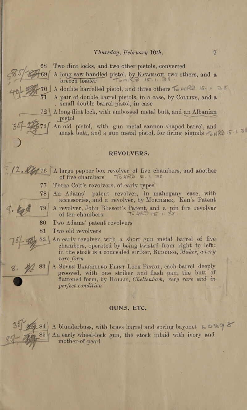  breech loader MRD IS 1 A pair of double barrel pistols, in a case, by Conuins, and a 72 TaN A long flint lock, with embossed metal butt, and an Albanian istal 38 ssp Brsf An old pistol, with gun seta. cannon-shaped barrel, and  co REVOLVERS. ae My is | A large pepper box revolver of five chambers, and another of five chambers —ToHR® 15-1 38 | 77 Three Colt’s revolvers, of early types 78 An Adams’ patent revolver, in mahogany case, with Sree accessories, and a revolver, by Mortimer, Ken’s Patent gq, 7 79 | A revolver, John Blissett’s aoe tle a ve fire revolver ie, &amp; Cea Cid chamhen THRO re 3 80 ‘T'wo Adams’ patent revolvers 81 ‘Two old revolvers 7 5L 82 \ An early revolver, with a short gun metal barrel of five ae chambers, operated by being twisted from right to left: | in the stock is a concealed striker, Buppine, Maker, avery rare form Wh 83 | A Srven Barreviep Furr Lock Piston, each barrel deeply ; grooved, with one striker and flash pan, the butt of flattened form, by Honus, Cheltenham, very rare and in perfect condition GUNS BTC: 85 | An early wheel-lock gun, the stock inlaid with ivory and * mother-of-pearl 