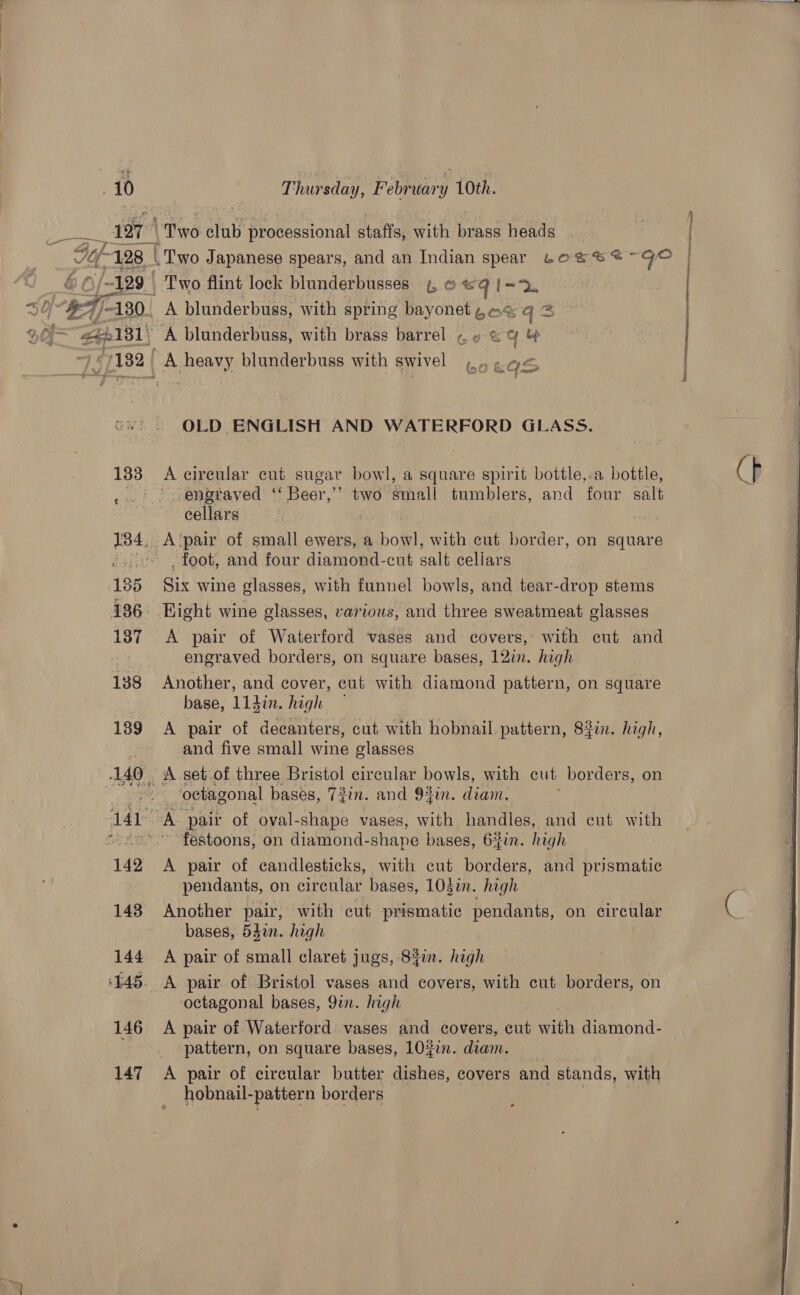  . 10 Thursday, February 10th. 4197 Teo. club ‘processional staffs, with Ciied heads | i128 3 | Two Japanese spears, and an Indian spear Loses @~ GO . ie /ap9 | Two flint lock blunderbusses 4, © «&lt;q I=. 5 O 7S -130. A blunderbuss, with spring bayonet 4 2% q3 . een181\ A blunderbuss, with brass barrel ¢, » © cy | ~) “1182 | A heavy blunderbuss with swivel)... 4&lt; é San “ feet Pron tneeeerinatneentl  OLD ENGLISH AND WATERFORD GLASS.  133 A circular cut sugar bowl, a square spirit bottle,.a bottle, &gt;) .-engtaved ‘ Beer,’ two small tumblers, and four salt cellars 134, A‘pair of small ewers, a bowl, with cut border, on square -».'° foot, and four diamond-cut salt celiars 185 Six wine glasses, with funnel bowls, and tear-drop stems 186° Hight wine glasses, various, and three sweatmeat glasses 187 A pair of Waterford vases and covers, with eut and | engraved borders, on square bases, 12in. high 138 Another, and cover, cut with diamond pattern, on square base, l14in. high 139 A pair of decanters, cut with hobnail. pattern, 83in. high, 7 and five small wine glasses .140. A set of three Bristol circular bowls, with cut borders, on ~ -.. oebagonal bases, 7$in. and 94in. diam.  141 : A. pair of oval-shape vases, with handles, and cut with “osess°' festoons, on diamond- shape bases, 6:fin. high 142 &lt;A pair of candlesticks, with cut borders, and prismatic pendants, on circular bases, 103in. high 143 Another pair, with cut prismatic pendants, on circular bases, 54en. high 144 A pair of small claret jugs, 84in. high ‘145. A pair of Bristol vases and covers, with cut borders, on octagonal bases, 9in. high 146 A pair of Waterford vases and covers, cut with Matond: pattern, on square bases, 10#in. diam. 147 A pair of circular butter dishes, covers and stands, with hobnail-pattern borders  
