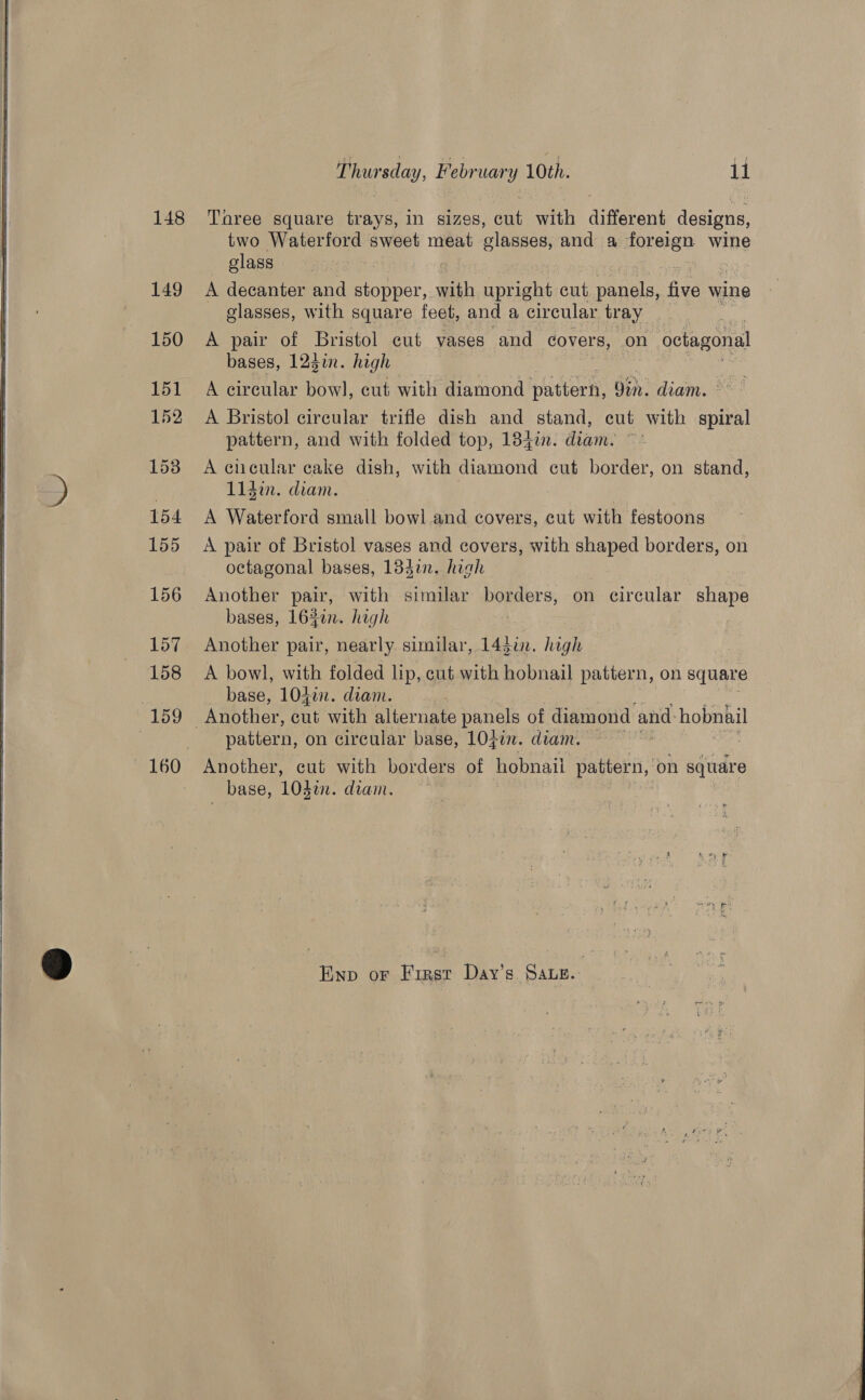     160 Thur sday, February 10th. 11 Taree square ee In sizes, Ee with different designs, two Se sweet meat glasses, and a forergn wine glass A decanter and aneee, with aynche cut panels, five wine glasses, with square feet, and a circular tray A pair of Bristol cut vases and covers, on “octagonal bases, 124in. high A circular bowl, cut with diamond pattern, Oin. diam. ° = A Bristol circular trifle dish and stand, cut with spiral pattern, and with folded top, 1840. diam. ~’ A clicular cake dish, with diamond cut border, on stand, L1din. diam. | A Waterford small bowl and covers, cut with festoons A pair of Bristol vases and covers, with shaped borders, on octagonal bases, 134in. hich | Another pair, with similar borders, on circular shape bases, 1630n. high | Another pair, nearly similar, 143i. high A bowl, with folded lip, cut with hobnail pattern, on square base, 1040. diam. pattern, on circular base, 104in. diam. Another, cut with borders of hobnail pattern, on square _ base, 10din. diam. Enp or First Day’s Saue. 