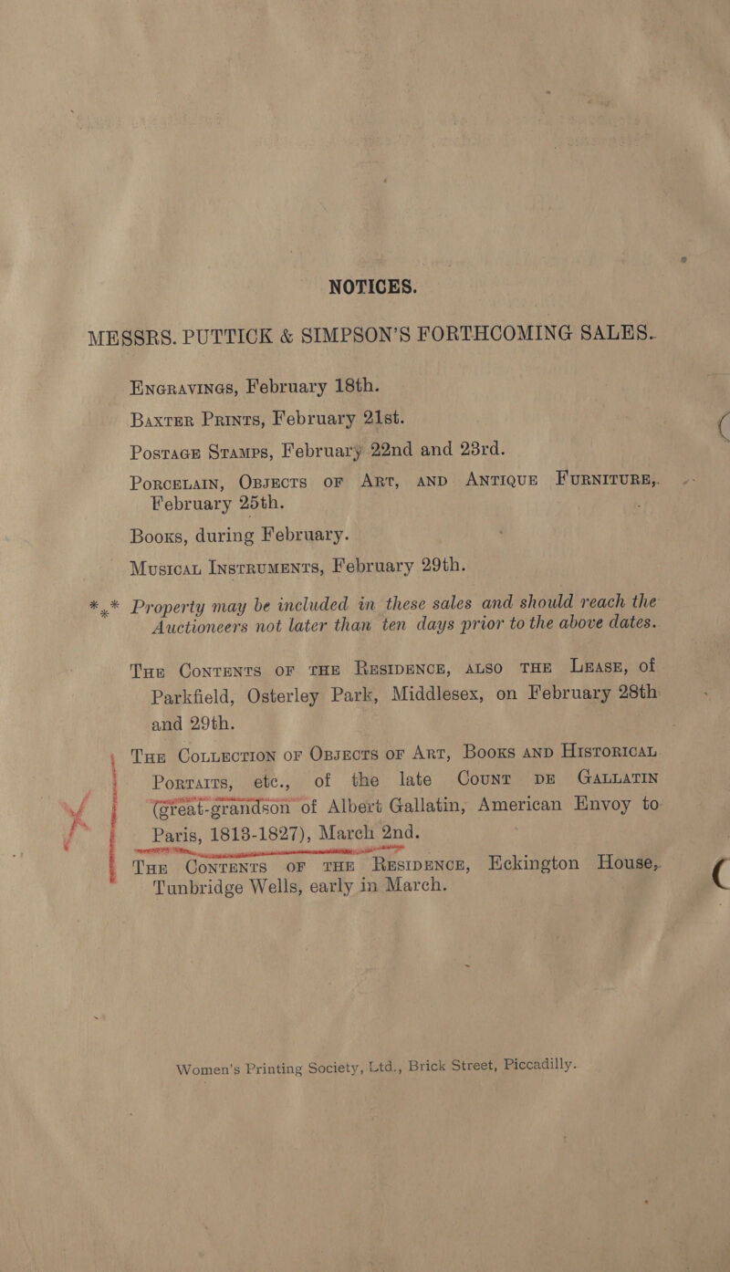 NOTICES. Eneravines, February 18th. Baxter Prints, February 21st. Postrace Stamps, February 22nd and 28rd. Porcenain, Opsects or Art, AND ANTIQUE FURNITURE, February 25th. Books, during February. Mustcau Instruments, February 29th. Property may be included in these sales and should reach the Auctioneers not later than ten days prior to the above dates. Tue Contents oF THE RESIDENCE, ALSO THE Lass, of Parkfield, Osterley Park, Middlesex, on February 28th and 29th. Tan CoLiEction ofr Opsectrs or Art, Booxs anp HisroricaL Porraits, etc., of the late Counr DE GALLaTIN (Sreat-grandson of Albert Gallatin, American Envoy to Paris, 1818-1827), March 2nd. APT RM ; isin carson tia ii - ; Tun Contents oF THE Restpence, Eckington House, Tunbridge Wells, early in March. Women’s Printing Society, Ltd., Brick Street, Piccadilly.