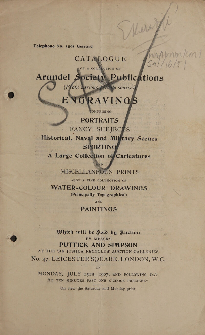 Tip, lle,    ae a “Sy  pe Telephone No. 1561 Gerrard ‘OUS PRINTS ALSO A FINE COLLECTION OF WATER-COLOUR DRAWINGS (Principally Topographical) AND PAINTINGS Which will be Sold by Auction BY MESSRS. PUTTICK AND SIMPSON AT THE SIR JOSHUA REYNOLDS’ AUCTION GALLERIES No. 47, LEICESTER SQUARE, LONDON, W.C. ON MONDAY, JULY 15TH, 1907, AND FOLLOWING DAY AT TEN MINUTES PAST ONE O'CLOCK PRECISELY  On view the Saturday and Monday prior.