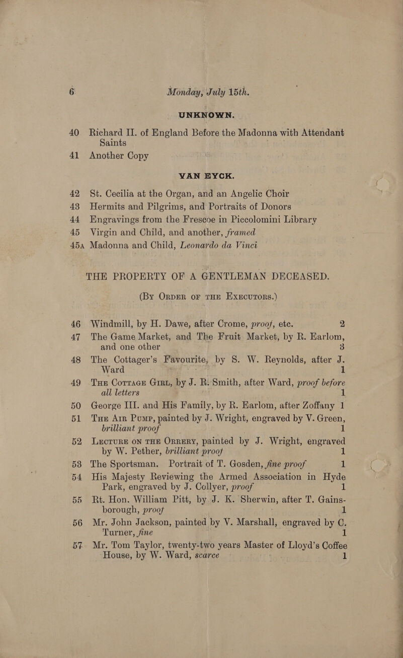 UNKNOWN. 40 Richard II. of England Before the Madonna with Attendant Saints 41 Another Copy VAN EYCK. 42 St. Cecilia at the Organ, and an Angelic Choir 43 Hermits and Pilgrims, and Portraits of Donors 44 Engravings from the Frescoe in Piccolomini Library 45 Virgin and Child, and another, framed 45a Madonna and Child, Leonardo da Vinci THE PROPERTY OF A GENTLEMAN DECEASED. (By ORDER oF THE EXxEcurToRs.) 46 Windmill, by H. Dawe, after Crome, proof, etc. 2, 47 The Game Market, and The Fruit Market, by R. Earlom, and one other 3 48 The Cottager’s avourite, by 8S. W. Reynolds, after J. Ward 1 49 Tue Cottage Grau, by J. R. Smith, after Ward, proof before all letters 1 50 George III. and His Family, by R. Earlom, after Zoffany 1 51 ‘Tue Arr Pump, painted by J. Wright, engraved by V. Green, brilliant pr oof 52 Lecture on THE ORRERY, painted by J. Wright, engraved by W. Pether, brilliant proof 1 58 The Sportsman. Portrait of T. Gosden, fine proof 1 54 His Majesty Reviewing the Armed Association in Hyde Park, engraved by J. Collyer, proof 1 55 Rt. Hon. William Pitt, by. J. K. ‘Sherwin, after T. Gains- borough, proof 1 56 Mr. John Jackson, painted by V. Marshall, engraved by C. Turner, fine ih 57% Mr. Tom Taylor, twenty-two years Master of Lloyd’s Coffee House, by W. Ward, scarce 1 ce a