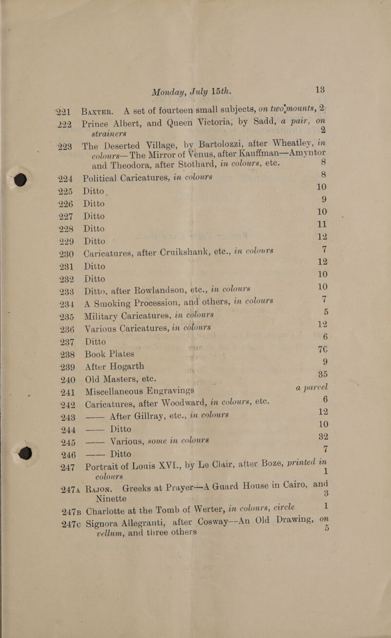   222 223 224 225 226 227 298 229 230 231 232 233 234 235 236 237 238 239 240 241 242 243 244 245 246 247 DATA 2478 947¢c Monday, July 15th. 18 Baxter. A set of fourteen small subjects, on two;mounts, 2: Prince Albert, and Queen Victoria, by Sadd, a pair, on strawmers | : 2 The Deserted Village, by Bartolozzi, after Wheatley, mM colours—The Mirror of Venus, after Kauffman—Amyntor and Theodora, after Stothard, in colours, ete. 8 Political Caricatures, in colours 8 Ditto. 10 Ditto 9 Ditto 10 Ditto 11 Ditto | . 12 Caricatures, after Cruikshank, ete., in colours &amp; Ditto 12 Ditto 10 Ditto, after Rowlandson, etc., wm colowrs 10 A Smoking Procession, and others, in colours i Military Caricatures, in colours 5 Various Caricatures, in colours 12 Ditto Book Plates — ri 7C After Hogarth 9 Old Masters, etc. 3h Miscellaneous Engravings . apareel Caricatures, after Woodward, in colours, etc. 6 __— After Gillray, etc., in colours 12 ——-. Ditto 10 —_— Various, some in colours 32 —— Ditto ik Portrait of Louis XVI., by Le Clair, after Boze, printed m colours 1 Ragon. Greeks at Prayer—A Guard House in Cairo, and Ninette 3 Charlotte at the Tomb of Werter, in colours, circle 1 Signora Allegranti, after Cosway--An Old Drawing, on vellum, and three others D