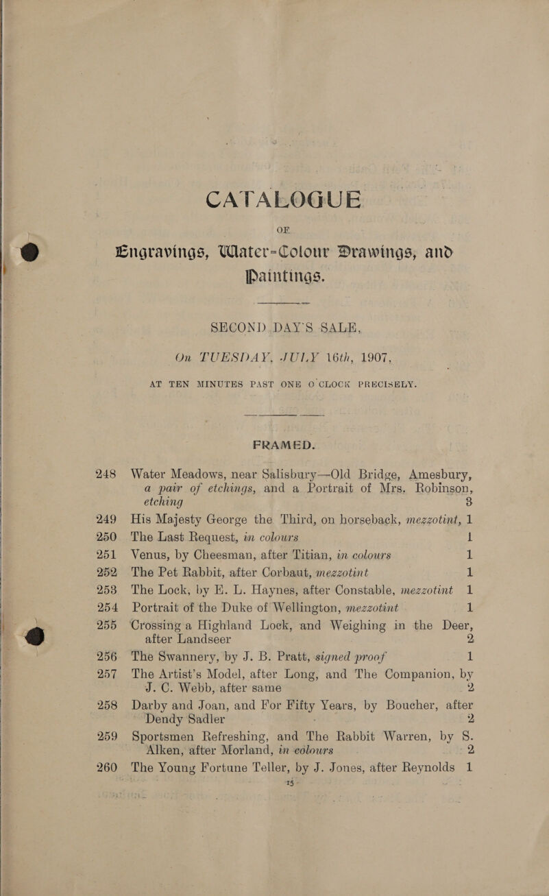   eel   CATALOGUE OF 248 249 250 251 252 254 255 256 257 258 259 260 Paintings.  SECOND.DAYS SALE, AT TEN MINUTES PAST ONE O CLOCK PRECISELY. Water Meadows, near Salisbury—Old Bridge, Amesbury, a pair of etchings, and a Portrait of Mrs. Robinson, etching 3 His Majesty George the Third, on horseback, mezzotint, 1 The Last Request, in colours ! Venus, by Cheesman, after Titian, in colours The Pet Rabbit, after Corbaut, mezzotint The Lock; by E. L. Haynes, after Constable, mezzotint Portrait of the Duke of Wellington, mezzotint Se ee after Landseer The Swannery, by J. B. Pratt, signed proof 1 The Artist’s Model, after Long, and The Companion, by J. C. Webb, after same Darby and Joan, and For ay Years, by Boucher, ee ~ Dendy Sadler 2 Alken, after Morland, in colowrs