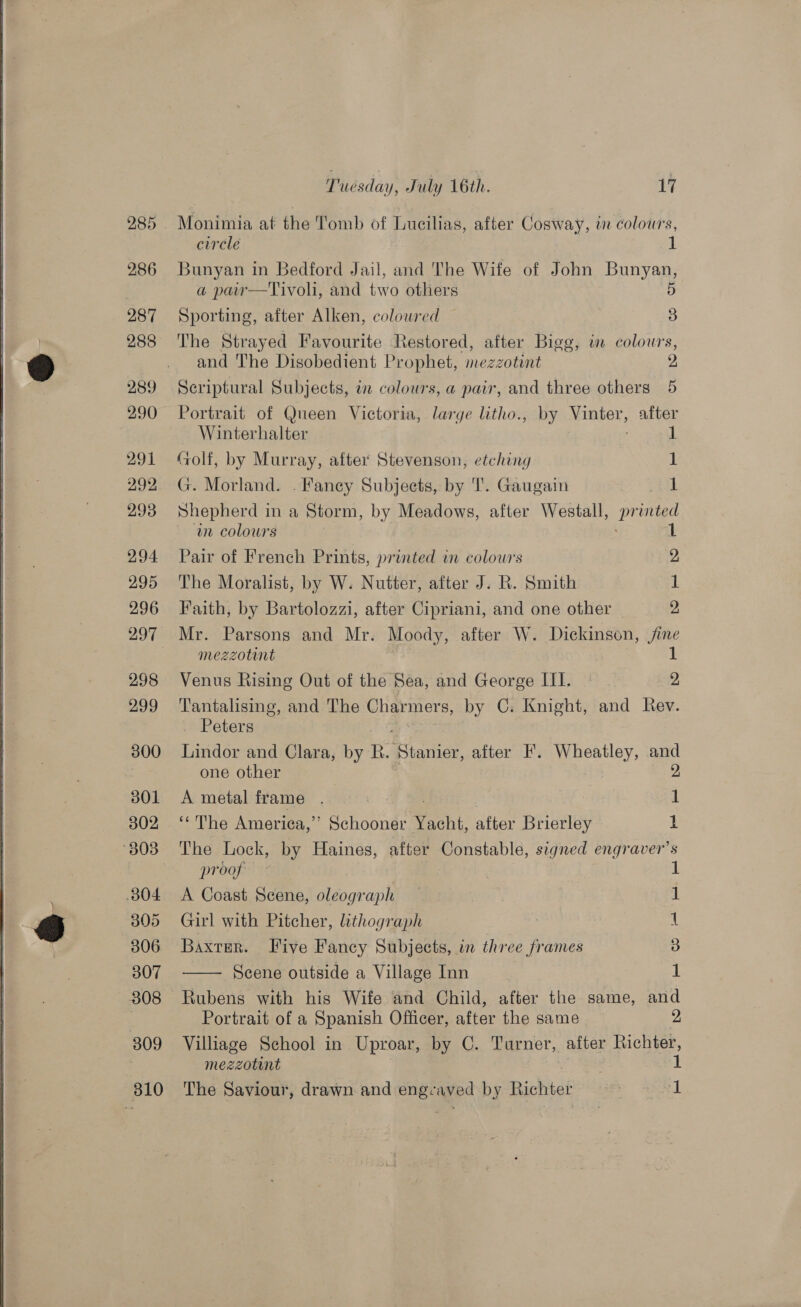  285 286 287 289 290 291 292 293 294 295 296 298 299 300 S01 302 804 305 306 307 308 309 310 Tuesday, July 16th. 17 Monimia at the Tomb of Lucilias, after Cosway, tn colours, circle 1 Bunyan in Bedford Jail, and The Wife of John Bunyan, a paiw—Tivoli, and two others D Sporting, after Alken, colowred 3 The Strayed Favourite Restored, after Bigg, wm colours, and The Disobedient Prophet, mezzotint 2 Scriptural Subjects, in colours, a pair, and three others 5 Portrait of Queen Victoria, large litho., by Vinter, after Winterhalter 1 (olf, by Murray, after Stevenson, etching 1 G. Morland. . Fancy Subjects, by TI. Gaugain 1 Shepherd in a Storm, by Meadows, after Westall, se in colours 1 Pair of French Prints, printed in colours 2 The Moralist, by W. Nutter, after J. R. Smith 1 Faith, by Bartolozzi, after Cipriani, and one other | 2 Mr. Parsons and Mr. Moody, after W. Dickinson, jine mezzotint 1 Venus Rising Out of the Sea, and George III. | 2 Tantalising, and The Charmers, by C. Knight, and Rev. Peters Lindor and Clara, by R. Bacar after F. Wheatley, and one other 2 A metal frame 4 oe 3 1 ‘* The America,’ Schooner Yacht, after Brierley i The Lock, by Haines, after Constable, signed engraver’s proof © 1 A Coast Scene, oleograph — } 1 Girl with Pitcher, lithograph t Baxter. Live Fancy Subjects, in three frames 3 Scene outside a Village Inn 1 Rubens with his Wife and Child, after the game, ped Portrait of a Spanish Officer, after the same Villiage School in Uproar, by C. Turner, after A te The Saviour, drawn and engrayed by Richtei } a 