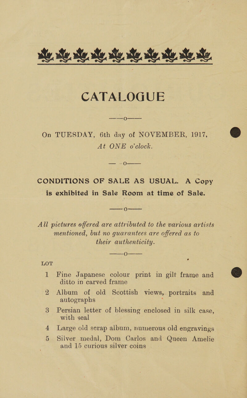 ese. se ses. ye, CATALOGUE —_—_0--——_ On TUESDAY, 6th day of NOVEMBER, 1917, At ONE o'clock. —_—»- O—-— CONDITIONS OF SALE AS USUAL. A Copy is exhibited in Sale Room at time of Sale. ——- O-————- All pictures offered are attributed to the various artists mentioned, but no guarantees are offered as to their authenticity. a Oe 6 LOT 1 Fine Japanese colour print in gilt frame and ditto in carved frame 2 Album of old Scottish views, portraits and autographs 3 Persian letter of blessing enclosed in silk case, with seal 4 large old scrap album, numerous old engravings 5 Silver medal, Dom Carlos and Queen Amelie and 15 curious silver coins  