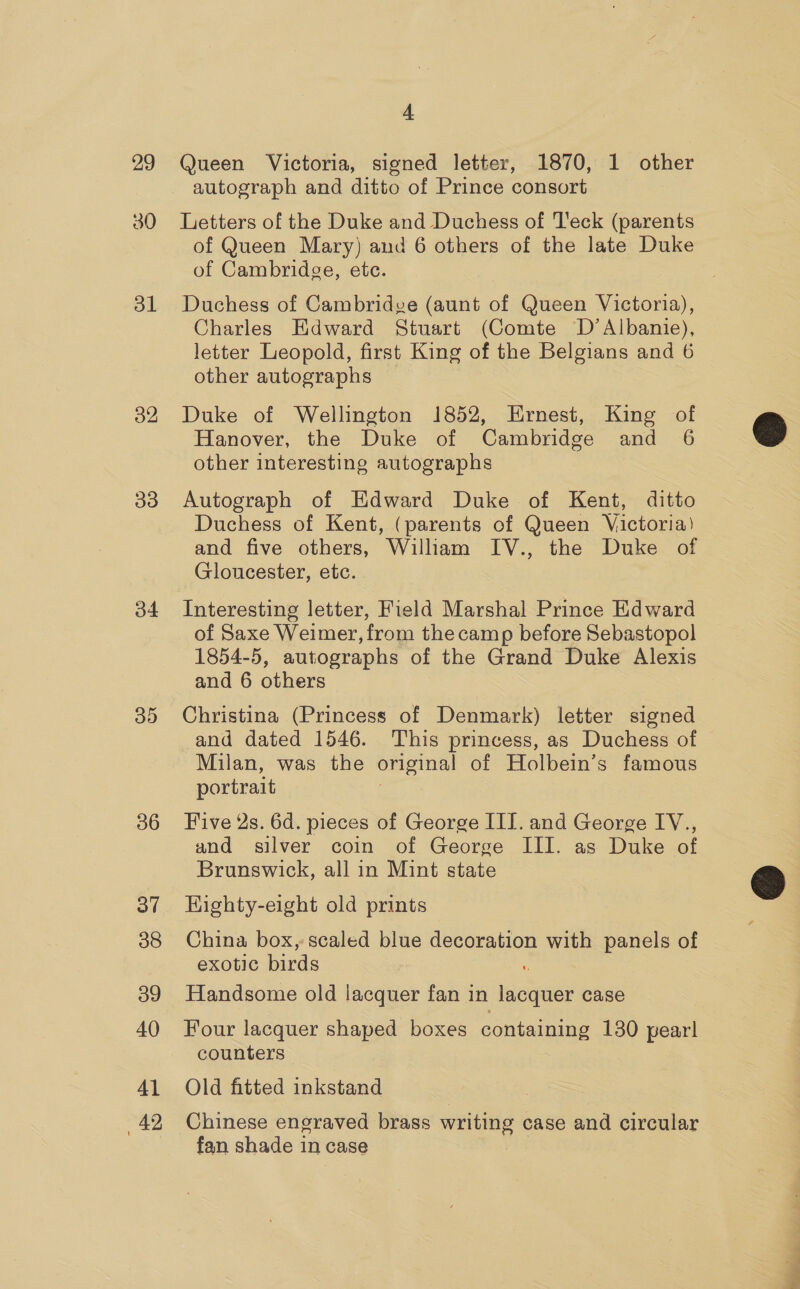 29 30 ol o2 oo o4 sh) 36 3” 38 39 40 41 42 4 Queen Victoria, signed letter, 1870, 1 other autograph and ditto of Prince consort Letters of the Duke and Duchess of Teck (parents of Queen Mary) and 6 others of the late Duke of Cambridge, ete. Duchess of Cambridge (aunt of Queen Victoria), Charles Edward Stuart (Comte D’Albanie), letter Leopold, first King of the Belgians and 6 other autographs Duke of Wellington 1852, Ernest, King of Hanover, the Duke of Cambridge and 6 other interesting autographs Autograph of Edward Duke of Kent, ditto Duchess of Kent, (parents of Queen Victoria) and five others, William IV., the Duke of Gloucester, etc. Interesting letter, Field Marshal Prince Edward of Saxe Weimer, from the camp before Sebastopol 1854-5, autographs of the Grand Duke Alexis and 6 others Christina (Princess of Denmark) letter signed and dated 1546. This princess, as Duchess of Milan, was the original of Holbein’s famous portrait Five 4s. 6d. pieces of George III. and George IV., and silver coin of George III. as Duke of Brunswick, all in Mint state HKighty-eight old prints China box, scaled blue decoration with panels of exotic birds Handsome old lacquer fan i in hoe case Four lacquer shaped boxes containing 130 pear! counters Old fitted inkstand Chinese engraved brass writing case and circular fan shade in case  