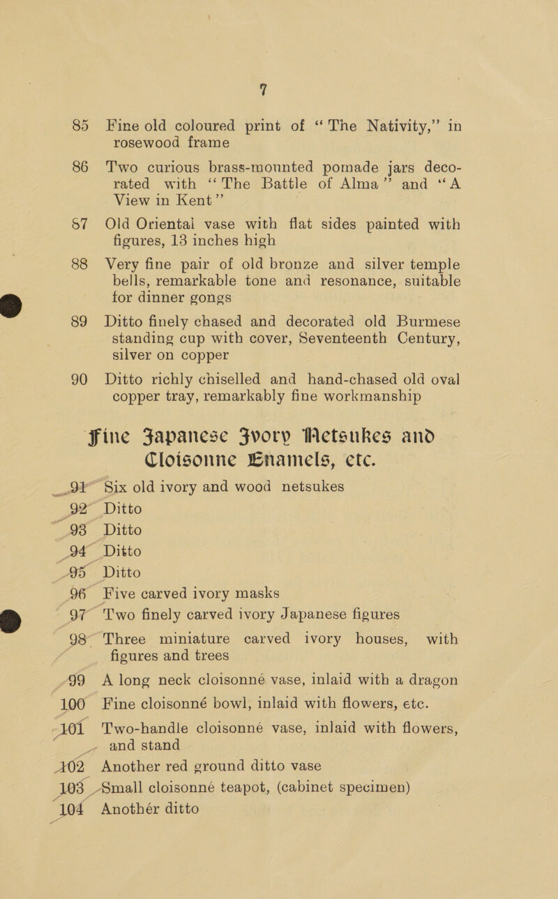 85 Fine old coloured print of ‘ The Nativity,” in rosewood frame 86 Two curious brass-mounted pomade jars deco- rated with ‘‘The Battle of Alma” and “A View in Kent”’ S57 Old Orientai vase with flat sides painted with figures, 13 inches high 88 Very fine pair of old bronze and silver temple bells, remarkable tone and resonance, suitable for dinner gongs 89 Ditto finely chased and decorated old Burmese standing cup with cover, Seventeenth Century, silver on copper 90 Ditto richly chiselled and hand-chased old oval copper tray, remarkably fine workmanship Fine Fapanese Jvory WMetsukes and Cloisonne WBnamels, etc. _9¥ Six old ivory and wood netsukes 92° Ditto 98 Ditto 94 Ditto 95 Ditto 96 Five carved ivory masks - 97 Two finely carved ivory Japanese figures 98 Three miniature carved ivory houses, with ficures and trees 99 A long neck cloisonne vase, inlaid with a dragon 100 Fine cloisonné bowl, inlaid with flowers, etc. 101 Two-handle cloisonné vase, inlaid with flowers, _, and stand 402 Another red ground ditto vase 103 Small cloisonné teapot, (cabinet specimen) 104 Anothér ditto