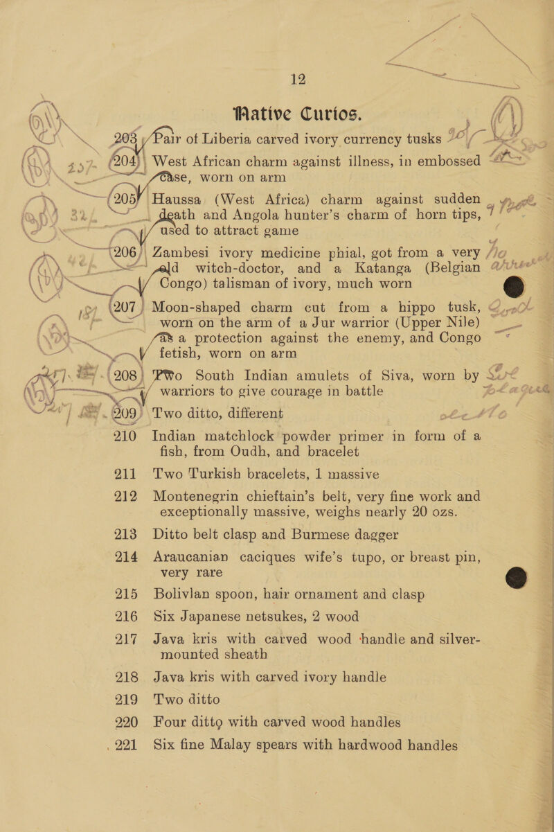 ff \ e € Nae f — (208) + i % ‘ye 210 211 212 213 214 215 216 217 218 219 220 , 221   12 Waive Curios. air ot Liberia carved ivory currency tusks -   used to attract game | Zambesi ivory medicine phial, got from a very / d witch-doctor, and a Katanga (Belgian Congo) talisman of ivory, much worn worn on the arm of a Jur warrior (Upper Gia a protection against the enemy, and Congo es worn on arm Po South Indian amulets of Siva, worn ws warriors to give courage in battle Two ditto, different Indian matchlock powder primer in form of a fish, from Oudh, and bracelet Two Turkish bracelets, 1 massive Montenegrin chieftain’s belt, very fine work and exceptionally massive, weighs nearly 20 ozs. Ditto belt clasp and Burmese dagger Araucanian caciques wife’s tupo, or breast pin, very rare Bolivian spoon, hair ornament and clasp Six Japanese netsukes, 2 wood Java kris with carved wood handle and silver- mounted sheath Java kris with carved ivory handle Two ditto Four ditto with carved wood handles Six fine Malay spears with hardwood handles Ay fa 2 ote yee é loprs Er, es Pr fue tf fi a t, £-ok ¢ y (ier  