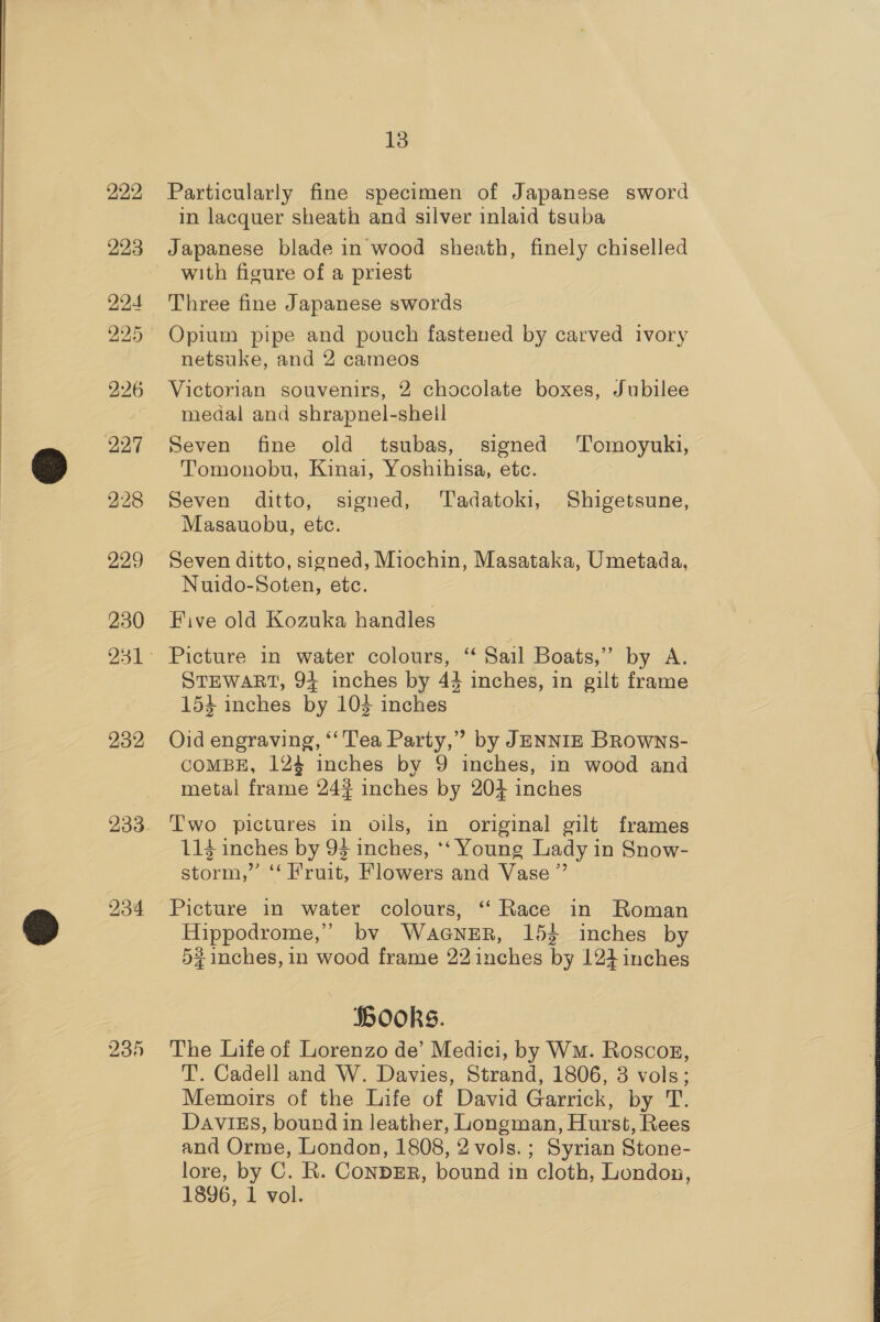 222 223 224 225 226 227 228 229 230 232 235 13 Particularly fine specimen of Japanese sword in lacquer sheath and silver inlaid tsuba Japanese blade in wood sheath, finely chiselled with figure of a priest Three fine Japanese swords Opium pipe and pouch fastened by carved ivory netsuke, and 2 cameos Victorian souvenirs, 2 chocolate boxes, Jubilee medal and shrapnel-sheil Seven fine old tsubas, signed Tomoyuki, Tomonobu, Kinai, Yoshihisa, etc. Seven ditto, signed, ‘Tadatoki, Shigetsune, Masauobu, etc. Seven ditto, signed, Miochin, Masataka, Umetada, Nuido-Soten, etc. Five old Kozuka handles Picture in water colours, “ Sail Boats,” by A. STEWART, 94 inches by 44 inches, in gilt frame 154 inches by 103 inches COMBE, 124 inches by 9 inches, in wood and metal frame 24% inches by 204 inches Two pictures in oils, in original gilt frames 114 inches by 93 inches, ‘‘ Young Lady in Snow- storm,” ‘‘ Fruit, Flowers and Vase” Picture in water colours, ‘“‘ Race in Roman Hippodrome,’”’ bv WaGNER, 153 inches by 5# inches, in wood frame 22 inches by 124 inches HookS. The Life of Lorenzo de’ Medici, by Wm. Roscog, T. Cadell and W. Davies, Strand, 1806, 3 vols; Memoirs of the Life of David Garrick, by T. DAVIES, bound in leather, Longman, Hurst, Rees and Orme, London, 1808, 2 vols. ; Syrian Stone- lore, by C. R. ConbDER, bound in cloth, London, 1896, 1 vol.