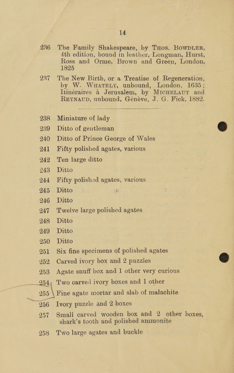 286 The Family Shakespeare, by THos. KOwDLER, 4th edition, bound in leather, Longman, Hurst, Ross and Orme, Brown and Green, London, 1825 | 237 The New Birth, or a Treatise of Regeneration, by W. WHaTELY, unbound, London, 1635 ; Itinéraires 4 Jerusalem, by MICHELAUT and REYNAUD, unbound, Généve, J. G. Fick, 1882.  938 Miniature of lady 239 Ditto of gentleman 240 Ditto of Prince George of Wales 241 Fifty polished agates, various 942, Ten large ditto  243 Ditto 244 Fifty polished agates, various 245 Ditto 246 Ditto 9247 ‘Twelve large polished agates 248 Ditto 9249 Ditto 250 Ditto 251 Six fine specimens of polished agates 252 Carved ivory box and 2 puzzles 253 Agate snuff box and 1 other very curious  254, Two carved ivory boxes and | other 255 \ Fine agate mortar and slab of malachite a _—— “256 Ivory puzzle and 2 boxes 957 Small carved wooden box and 2 other boxes, shark’s tooth and polished ammonite 258 Two large agates and buckle