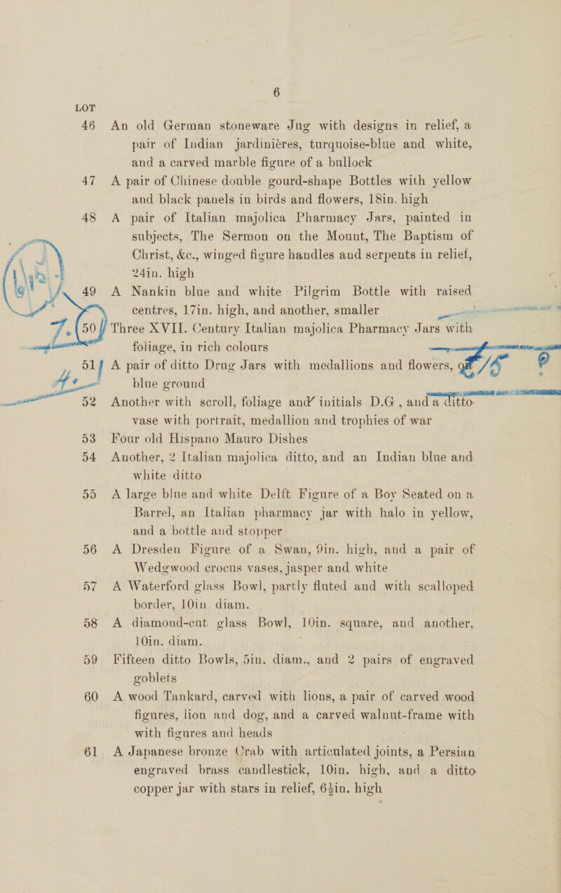 6 LOT 46 An old German stoneware Jug with designs in relief, a pair of Indian jardiniéres, turquoise-blue and white, and a carved marble figure of a bullock 47 A pair of Chinese double gourd-shape Bottles with yellow and black panels in birds and flowers, 18in. high 48 A pair of Italian majolica Pharmacy Jars, painted in subjects, The Sermon on the Mount, The Baptism of Christ, &amp;c., winged figure handles and serpents in relief, 24in. high A Nankin blue and white Pilgrim Bottle with raised | : centres, 17in. high, and another, smaller pena gcse A Three XVII. Century Italian majolica Pharmacy Jars with it foliage, in rich colours ry ge! A pair of ditto Drag Jars with medallions and Hovis Lie  7 blue ground season 52 Another with scroll, foliage an initials D.G, anda ditto vase with portrait, medallion and trophies of war 53 Four old Hispano Mauro Dishes 54 Another, 2 Italian majolica ditto, and an Indian blue and 3 white ditto | 55 &lt;A large blue and white Delft Figure of a Boy Seated on a Barrel, an Italian pharmacy jar with halo in yellow, and a bottle and stopper 56 &lt;A Dresden Figure of a Swan, 9in. high, and a pair of Wedgwood crocus vases, Jasper and white 57 A Waterford glass Bowl, partly fluted and with sven border, 10in. diam. 3 | ) 58 A diamond-cut glass Bowl, 10in. square, and another, A0in, dian, 59 Fifteen ditto Bowls, 5in. diam., and 2 pairs of aaeraeed goblets Ae ge 3 RSS 60 &lt;A wood Tankard, carved with lions, a pair of carved wood | figures, lion and dog, and a carved walnut-frame with with figures and heads 61 A Japanese bronze Orab with articulated joints, a &gt; Pain engraved brass candlestick, 10in. high, and a ditto copper jar with stars in relief, 64in. high