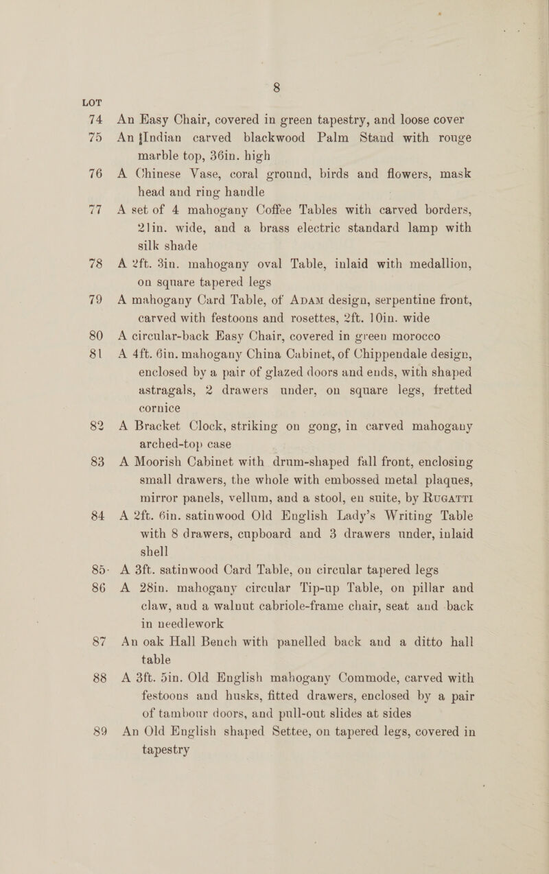 80 81 83 84 86 87 88 89 8 An Hasy Chair, covered in green tapestry, and loose cover An {Indian carved blackwood Palm Stand with rouge marble top, 36in. high A Chinese Vase, coral ground, birds and pia mask head and ring handle A set of 4 mahogany Coffee Tables with carved borders, 2lin. wide, and a brass electric standard lamp with silk shade A 2ft. 3in. mahogany oval Table, inlaid with medallion, on square tapered legs A mahogany Card Table, of Apam design, serpentine front, carved with festoons and rosettes, 2ft. 10in. wide A circular-back Easy Chair, covered in green morocco A 4ft. 6in. mahogany China Cabinet, of Chippendale design, enclosed by a pair of glazed doors and ends, with shaped astragals, 2 drawers under, on square legs, fretted cornice A Bracket Clock, striking on gong, in carved mahogany arched-top case A Moorish Cabinet with drum-shaped fall front, enclosing small drawers, the whole with embossed metal plaques, mirror panels, vellum, and a stool, en suite, by RuGarrti A 2ft. 6in. satinwood Old English Lady’s Writing Table with 8 drawers, cupboard and 3 drawers under, inlaid shell A 3ft. satinwood Card Table, on circular tapered legs A 28in. mahogany circular Tip-up Table, on pillar and claw, aud a walnut cabriole-frame chair, seat and back in needlework An oak Hall Bench with panelled back and a ditto hall table A 3ft. din. Old English mahogany Commode, carved with festoons and husks, fitted drawers, enclosed by a pair of tambonr doors, and pull-out slides at sides An Old English shaped Settee, on tapered legs, covered in tapestry
