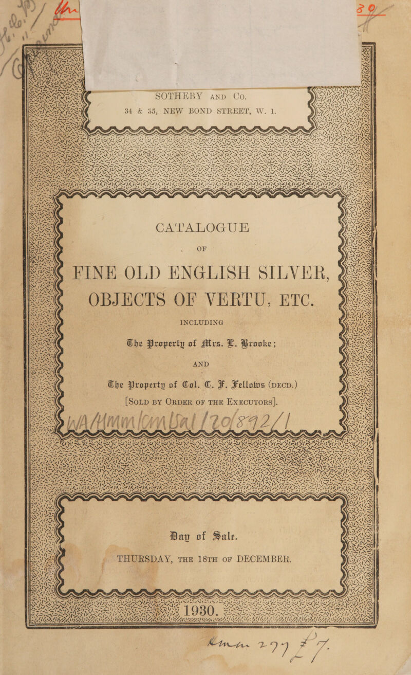                ' ie. PVE MAT f \' g Tek rc wS JAD ~ AL Te VIZZAIZIN ALS YI = eV DA CBNE AS rns KANSTIS SSA NS hes. The ER NS IG PATA SS wae wee| MUNA GANS As Sy AO QBS rae y va P= NV Sore —— es rans RG SNR GIA ss vA f wf &lt;a SAAN , — cS MIT Di ; SNARES SOTHEBY anp Co PARAL OE ISS ANNI ; ARAVA LS Fang tng 7 WN 042 VASINVANINOAS eae ew) VALIANT Aare Gry . os 7 Rp la Ma hl r NAAR / [ s SACU TRAD 34 &amp; 35, NEW BOND STREET, W. 1. RASA SS AYDEN ric ANS SAYA BAHN LTS fg AAA RTE Sc aa dead i. Geo Ag rd ie} yj SAS PR y PRINS A RRS RNEXNVEXNG SS TAF BINNS om” : PS AANA A AL Lo BN RSNA Ml ete een FN Sra TCT OM Te cin IR Ten eee Le ah ean TA EA EN On! Sone A: = N VN NET ZN SS Sue Oe xs x us TS TLL SY Pay PY DALY PN AY oP LLY OT PALS bo] NI N ; “ XN Myles N= Tees LS, dies 1 - fmst &gt; - q ~S XN SS WZ ~ PRM SS Se SAI =&lt; ERASE PNG WS eS CONS Se VINY, SIA YSN PIES ~ a os y pl . Bek me Ps ESTAS TESTES OSE TE SOLENT GE RL SAG AG LL SAS LE SE SRSA SOURS APRA RRO ROO TUCRO DRO URI OTRO UOTE ROTO STROOD { Ee Ile ISIS IS SIS ISIS BI IAI I SI SI I OAT ASS NS sakes 7) a a = Si = SI “~~ a - St -S wr - 1 AS! AS “~~ eg SS SI aS). SINS et TAI. AM) re a UP eS a Sag el BOS ON a fe NN pNP NN ON IRN af ete — = et sade Py News IN INI INERT INN SIN ENSIN EINSIN IN INN ISIN TO INNIS TENX TD ININSOS A apn Se EA am he LS ODED SISA FLAS GFEIP FLAS IRAE PEE IMIG IS ISAS I EGA. GRAB GAB FEA LNG XN SiN Be i, WYNN NATE NALA, NENA AIAN NENA NA ANNA, NENA tanenNt owe, SN “~N% “ i AM, “NS DAHA IAAI Ae Ie SIN Sle SASSI ASIA SII ASI ASAI AS. “&gt; &gt; ~~ 7S ee 1 Sa Oe AS i le Prag faa Pay LPN fae PU CRE ae fn ey Shy PR Sad ~ PRE SoS PRN IXN I INNIS NID IX IAIN INNO IN ISIN ININ INN ININGIEIN DGS WANA ONS AS &gt;. RY ROPS Saws SS PILE PELE CLYDE SELVES ZSERIES YE PTL IS YE COOK OLA DEAS CLE VRE EAE KAJ ELEAY SS len i ge ee ~ ~ new oeu ~‘ Pos AS ~ ~ ~ ~ ae / NIA SAS RZ YE Sethe eh 21 e cA Papeete yer bee a DT ZU Lt BOs 2 0s ati, Pe ae Cisne t ey at (ern ay AI A re SS ANIS — CG ttn. Wh WG Ct. Whirwiinwtinwti awit a Gog  CA'TALOGU E F OF =&lt; FINE OLD ENGLISH SILVER, @@ OBJECTS OF VERTU, ETC. SNe | INCLUDING a 4 wa uy ~ LINAS, BY AWAY ah   iv /  aN Ls GChe Property of Mrs. L. Brooke; Ghe Property of Col. ©. F. Fellotus (pecv.) [Soup By OrpDER oF THE Exxcurors|. &lt; 5 oes ae f a 3 pe f j~ Seo) 4 ; é y ’ gs ‘ q A re i Nf ate i ; . Pi a P iy, Ti ; rf | Wy 5. , i / 7 \ cA nN avite vAS Saf! ¥&gt; N SZ Ope ERS me ? Ny, NS SN ak as hee) ea 4 Pe a Se as . Z v7 “ SSI INL \4 a 4 Ny Re ¢ = Nas AN ~ \ -_s . . . ‘a f. * “. . » me ’ 4 ‘ INGER ISD IAN $4 )S, APL LPL dee NPA, : : ~ “ &gt; ~ x ~ “ ~  ANT) 2 A) ca AS Dav of Sale. THURSDAY, rum 181 or DECEMBER. By,   * : 7 a A ‘\ ~ ae 4 Pa) N 4, tess as —sS Var Miss by     . ‘AX er cad a OF ea tity ree YA) e nme xX ~ a DS NAS YON AA eN SSP AI LRT recog: VAN VANS VERS 930 Ac te Tepe eed kes RCIA Caw sY mn AAP UAT WAI AALARAT ALA ALAY OP EPO PIR OT u A 7 ie '~ \ ~ a A j 7 LILA LIRG USANA IT SRSA SIRNA HALES b nat 4 ~~ ak   - : : 2 PRAM 2 . ry