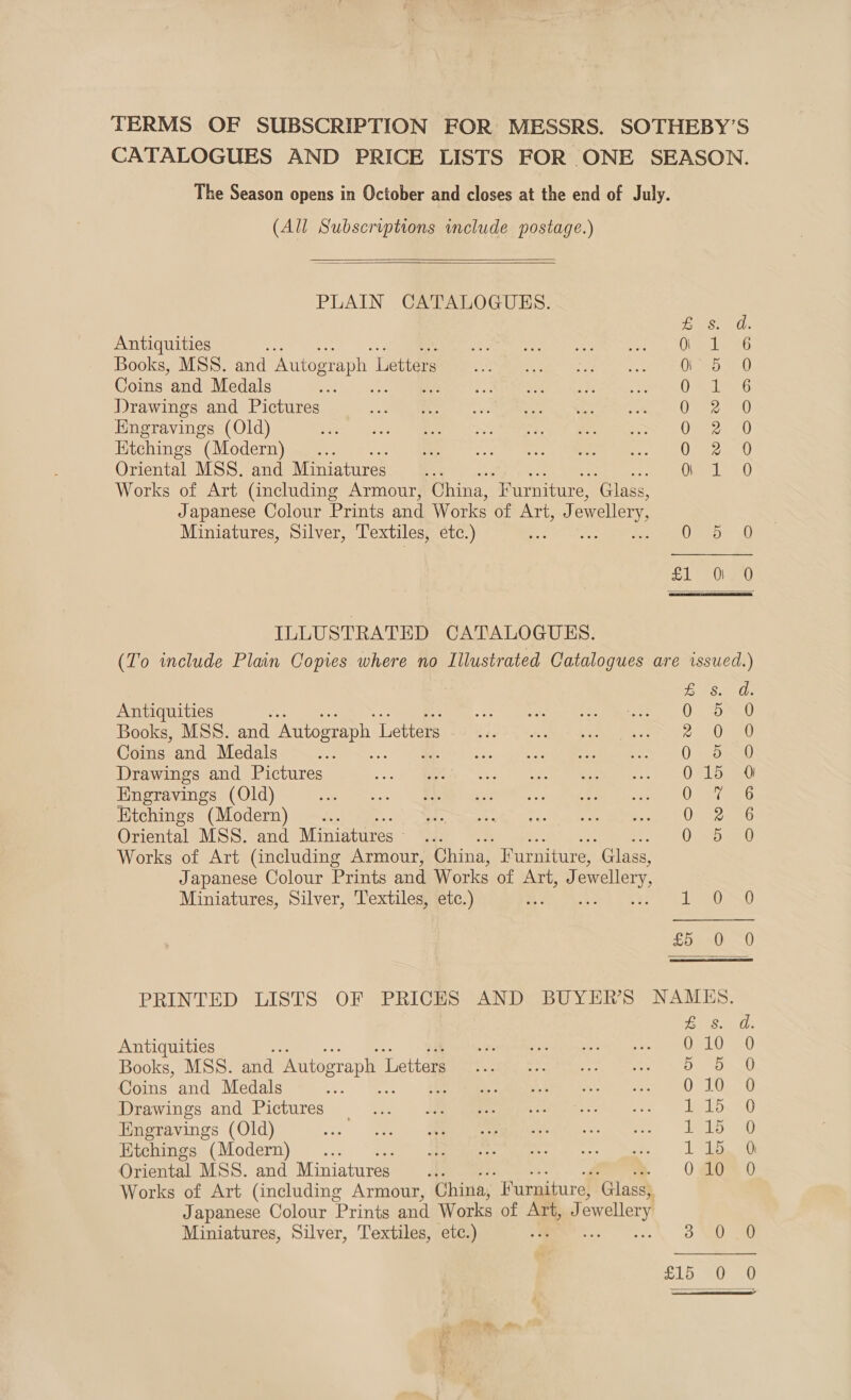 TERMS OF SUBSCRIPTION FOR MESSRS. SOTHEBY’S CATALOGUES AND PRICE LISTS FOR ONE SEASON. The Season opens in October and closes at the end of July. (All Subscriptions wmclude postage.)   PLAIN CATALOGUES. Antiquities . Shaan erm Aiea | Books, MSS. and Autograph L [istic tae oh OSG Coins and Medals oe 0 Drawings and Pictures RE). ers: ic ON ae re a Kngravings (Old) ba £25 | Bee Kitchings (Modern) 0 Oriental MSS. and Miniatures 0 Works of Art (including Armour, China, “Furniture, Glass, Japanese Colour Prints and Works of Art, J owellery Miniatures, Silver, ‘Textiles, etc.) z Otero 0 Ee ana wa Hak &amp;% SOOO ANAOC Oe 51) Ol a0  ILLUSTRATED CATALOGUES. (To include Plain Copies where no Illustrated Catalogues are issued.) eS ERO Antiquities : OF toa Books, MSS. and Autograph | Letters 2. Onee Coins and Medals 0 B30 Drawings and Pictures 015 0 Engravings (Old) Q.e/ ako Etchings (Modern) Or 2e6 Oriental MSS. and Miniatures — Ov&lt;bs80 Works of Art (including Armour, China, Furniture, “Glass, Japanese Colour Prints and Works of jain tae ewellery Miniatures, Silver, Textiles, etc.) LOSS £5 =) 0 PRINTED LISTS OF PRICES AND BUYER'S NAMKES. Gasset Antiquities . Janes ese — O10) Books, MSS. and Autograph 1 Lette Bee BB 20 Coins and Medals Smeets. 10 10. 0 Drawings and Pictures 4... JMeeeaweareesee e. 1 1D. 0 Engravings (Old) ws) tet) Mt iac se. «=| LLB 0 Ktchings (Modern) onc mee. | Oriental MSS. and Miniatures... 010 0 Works of Art (including Armour, China, “Furniture, Glass) Japanese Colour Prints and Works of Art, J owellery Miniatures, Silver, Textiles, etc.)  NEO aU