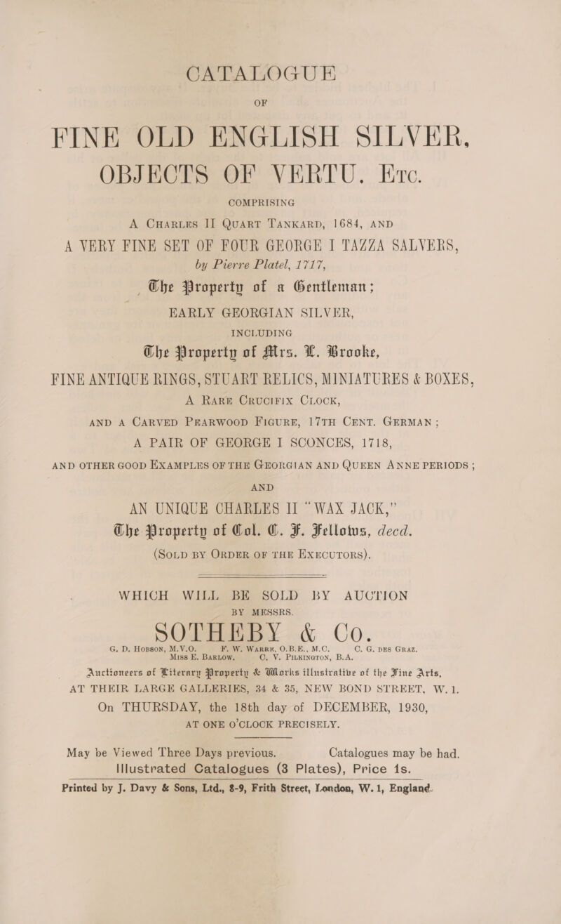 CATALOGU E OF FINE OLD ENGLISH SILVER. OBJECTS OF VERTU. Ere. COMPRISING A CHaruis II Quart TANKARD, 1684, AND A VERY FINE SET OF FOUR GEORGE I TAZZA SALVERS, by Pierre Platel, 1717, ~~ Obe Property of a Gentleman; EARLY GEORGIAN SILVER, INCLUDING Che Property of Mrs. L. Brooke, FINE ANTIQUE RINGS, STUART RELICS, MINIATURES &amp; BOXES, A RARE CRUCIFIX CLOCK, AND A CARVED PRARWOOD FIGURE, 17TH CENT. GERMAN ; A PAIR OF GEORGE I SCONCES, 1718, AND OTHER GOOD EXAMPLES OF THE GEORGIAN AND QUEEN ANNE PERIODS ; | AND AN UNIQUE CHARLES II “WAX JACK,” Ghe Property of Col. ©. F. Fellotus, decd. (SoLD BY ORDER OF THE EXECUTORS).  WHICH WILL BE SOLD BY AUCTION BY MESSRS. DOL Baey &amp; CO. G. D. Hopson, M.V.O. F. W. Warrr, O.B.E., M.C. C. G. DES GRAZ. Miss E. BARLOw. O, V. Piukineron, B.A. Auctioneers of Literary Property &amp; Works illustrative of the Vine Arts, AT THEIR LARGE GALLERIES, 34 &amp; 35, NEW BOND STREET, W.1. On THURSDAY, the 18th day of DECEMBER, 1930, AT ONE O'CLOCK PRECISELY. May be Viewed Three Days previous. Catalogues may be had. Illustrated Catalogues (3 Plates), Price (1s. Printed by J. Davy &amp; Sons, Ltd., 8-9, Frith Street, London, W.1, England. 