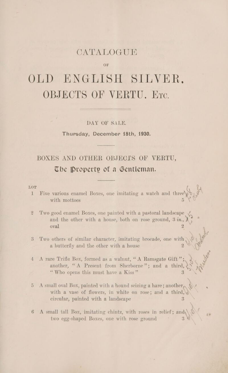 Q LOT Cr CATALOGUE OF Ieee NG eS Ey. R, OBJECTS OF VERTU. Ere.   DAY OF SALE. Thursday, December 18th, 1930. BOXES AND OTHER OBJECIS OF VERTU, The Property of a Gentleman. P| yA re Five various enamel Boxes, one imitating a watch and three\ph f . \ with mottoes 5 AS Two good enamel Boxes, one painted with a pastoral landscape J and the other with a house, both on rose ground, 3 in., ¥. : oval 9 * , We Two others of similar character, imitating brocade, one with 0 | if a butterfly and the other with a house 9 wy Kc . x % q} A rare Trifle Box, formed as a walnut, “ A Ramsgate Gift”; 2 S another, “A Present from Sherborne”; and a third, 1S I “Who opens this must have a Kiss ” 2 4 A smal] oval Box, painted with a hound seizing a hare; another,. / : : : Pene 0h,%* with a vase of flowers, in white on rose; and a third,\¢ circular, painted with a landscape 3 A small tall Box, imitating chintz, with roses in relief; and\\ 0 | \ two egg-shaped Boxes, one with rose ground 3%