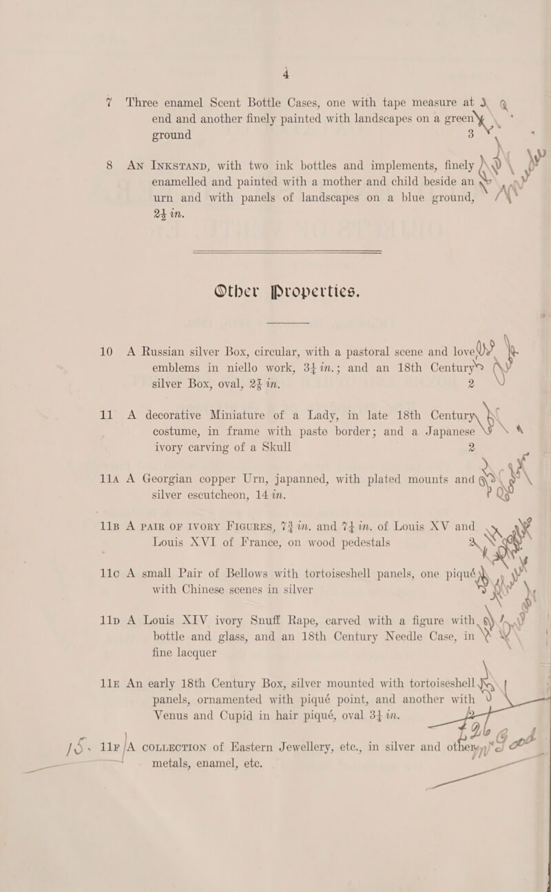 7 Three enamel Scent Bottle Cases, one with tape measure at 3, Q end and another finely painted with landscapes on a green ground 3 \ 8 AN InkKsTAND, with two ink bottles and impl ts, finely /' y \ yy? 7 plements, finely \N \ enamelled and painted with a mother and child beside an y AY urn and with panels of landscapes on a blue ground, /\* 2s WN.   Otber Properties. 10 A Russian silver Box, circular, with a pastoral scene and lovey } emblems in niello work, 347m.; and an 18th Century \ silver Box, oval, 2% i. 11 A decorative Miniature of a Lady, in late 18th Centur costume, in frame with paste border; and a Japanese eS ivory carving of a Skull . 2 11a A Georgian copper Urn, japanned, with plated mounts and op mS silver escutcheon, 14 i. ) lisp A parr OF Ivory Ficurss, 72 in. and %4 in. of Louis XV and we Louis XVI of France, on wood pedestals ‘ee lic A small Pair of Bellows with tortoiseshell panels, one Pian with Chinese scenes in silver lip A Louis XIV ivory Snuff Rape, carved with a figure with Sf VY bottle and glass, and an 18th Century Needle Case, a fine lacquer  a 11x An early 18th Century Box, silver mounted with tortoiseshell panels, ornamented with piqué point, and another with Venus and Cupid in hair piqué, oval 34 i.     ice ea LE la COLLECTION of Eastern Jewellery, etc., in silver and ot eK) — metals, enamel, etc. a pe