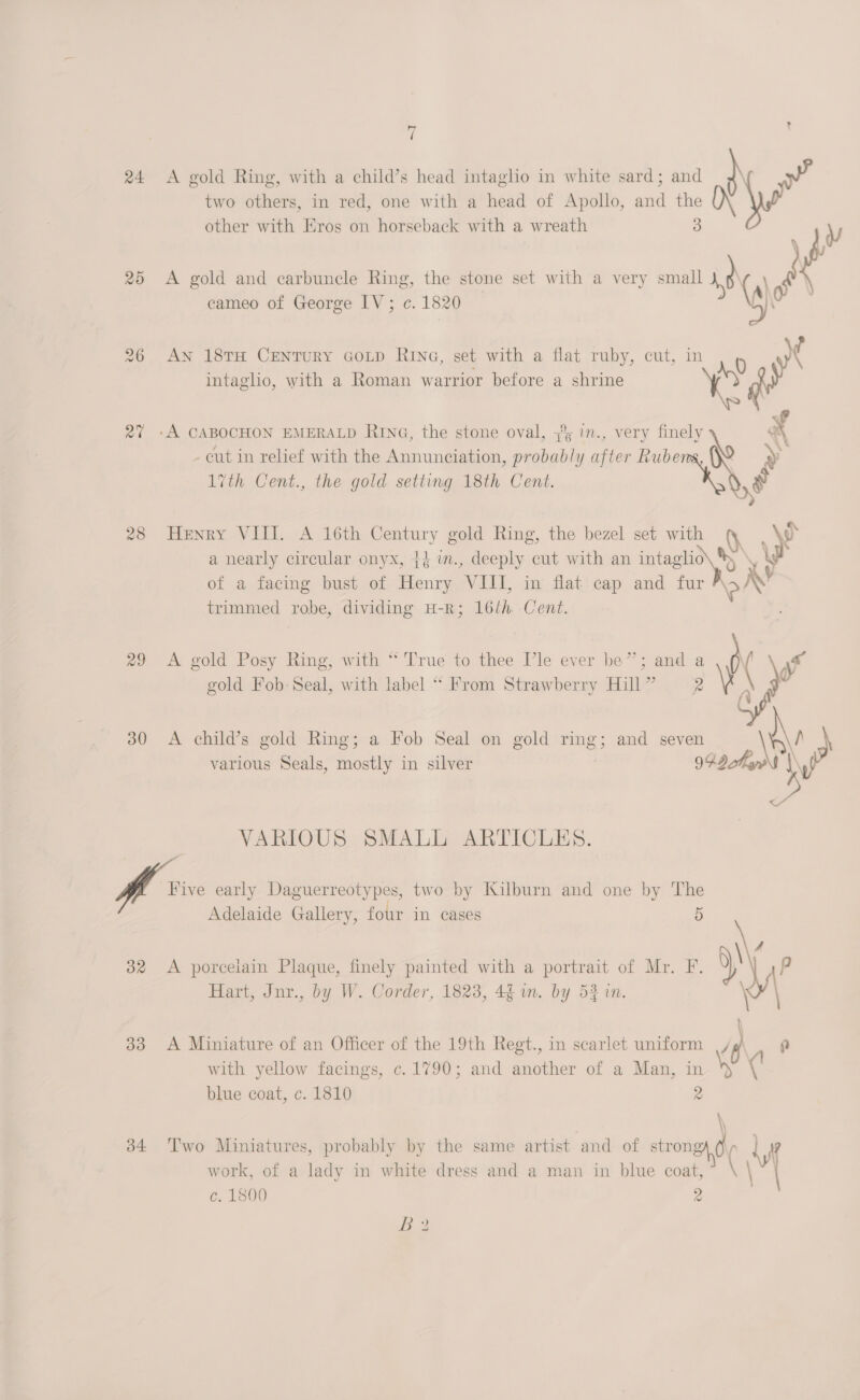 ( 24 A gold Ring, with a child’s head intaglio in white sard; and Ne two others, in red, one with a head of Apollo, ae jel other with Eros on horseback with a wreath 25 &lt;A gold and carbuncle Ring, the stone set with a very small 1p s cameo of George IV; c. 1820 26 AN 18TH CENTURY GOLD RING, set with a flat ruby, cut, in 0 \ intaglio, with a Roman warrior before a shrine Ay f 27 -A CABOCHON EMERALD RING, the stone oval, 3 1., ver mle &gt; : » 16 ‘ -eut in relief with the Annunciation, probably after Ruber 1ith Cent., the gold setting 18th Cent. we 28 Henry VIII. A 16th Century gold Ring, the bezel set bs ye a nearly circular onyx, 44 wm., deeply cut with an intaglio\ * we of a facing bust of Henry ‘VIL, in flat cap and rar RX trimmed robe, dividing H-R; 16th Cent. 29 A gold Posy Ring, with “ True to thee Tle ever be”; and a ¥ gold Fob-Seal, with label “ From Strawberry Hill”   30 A child’s gold Ring; a Fob Seal on gold ome and seven ¥ various Seals, mostly in silver 94D thas i VARIOUS SMALL ARTICLES. a early Daguerreotypes, two by Kilburn and one by ci Adelaide Gallery, four in eases | 4 382 &lt;A porcelain Plaque, finely painted with a portrait of Mr. F. 5) pP Hart, Jnr., by W. Corder, 1823, 46 in. by 53 in. 33 &lt;A Miniature of an Officer of the 19th Regt., in scarlet uniform |/ ru with yellow facings, c. 1790; and another of a Man, in \ (' blue coat, c. 1810 2 \ 34 Two Miniatures, probably by the same artist and of strong of work, of a lady in white dress and a man in blue coat, c. 1800 2 BB?