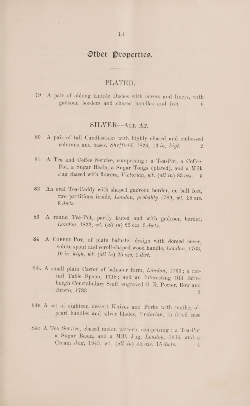 80 81 82 83 84 L3 Otber Properties. PLATED. A pair of oblong Entrée Dishes with covers and liners, with gadroon borders and chased handles and feet 6 SILVER--ALz At. A pair of tall Candlesticks with highly chased and embossed columns and bases, Sheffield, 1826, 13 in. high 2 A Tea and Coffee Service, comprising: a Tea-Pot, a Coffee- Pot, a Sugar Basin, a Sugar Tongs (plated), and a Milk Jug chased with flowers, Victorian, wt. (all in) 83 02s. 5 An oval Tea-Caddy with shaped gadroon border, on ball feet, two partitions inside, London, probably 1789, wt. 18 ozs. 8 dwts. A round Tea-Pot, partly fluted and with gadroon border, London, 1822, wt. (all in) 25 ozs. 3 dwts. A CorreE-Por, of plain baluster design with domed cover, volute spout and scroll-shaped wood handle, London, 17638, 10 in. high, wt. (all in) 25 ozs. 1 dwt. tail Table Spoon, 1718; and an interesting Old Edin- burgh Constabulary Staff, engraved G. R. Potter, Row and Bristo, 1783 3 pearl handles and silver blades, Victorian, in fitted case a Sugar Basin, and a Milk Jug, London, 1836, and a Cream Jug, 1843, wt. (all in) 52 ozs. 15 dwts. 4
