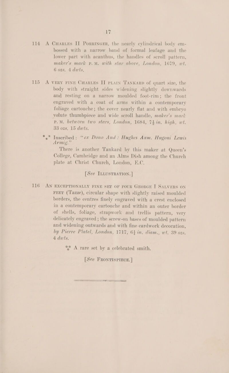 114 A CuHarues II Porrincer, the nearly cylindrical body em- bossed with a narrow band of formal leafage and the lower part with acanthus, the handles of scroll pattern, maker's mark p.M. with star above, London, 1679. wt. 6 ozs. 4 dwts. 115 A VERY FINE CHARLES II pLarn TanKarp of quart size, the body with straight sides widening slightly downwards and resting on a narrow moulded foot-rim; the front engraved with a coat of arms within a contemporary foliage cartouche; the cover nearly flat and with embryo volute thumbpiece and wide scroll handle, maker’s marl: P.M. between two stars, London, 1684, 74 in. high, wt. 33 ozs. 15 dwts. x” Inscribed: “ev Dono And: Hughes Axm. Hugoni Lewis Armig.”’ There is another Tankard by this maker at Queen’s College, Cambridge and an Alms Dish among the Church plate at Christ Church, London, E.C, [See ILLUSTRATION. | 116 AN EXCEPTIONALLY FINE SET OF FOUR GEORGE I SALVERS ON FEET (T'azze), circular shape with slightly raised moulded borders, the centres finely engraved with a crest enclosed in a contemporary cartouche and within an outer border of shells, foliage, strapwork and trellis pattern, very delicately engraved ; the screw-on bases of moulded pattern and widening outwards and with fine cardwork decoration, by Pierre Platel, London, 1717, 64 in. diam., wt. 39 ozs. 4 dwts. *. A rare set by a celebrated smith. [See FRONTISPIECE. |  