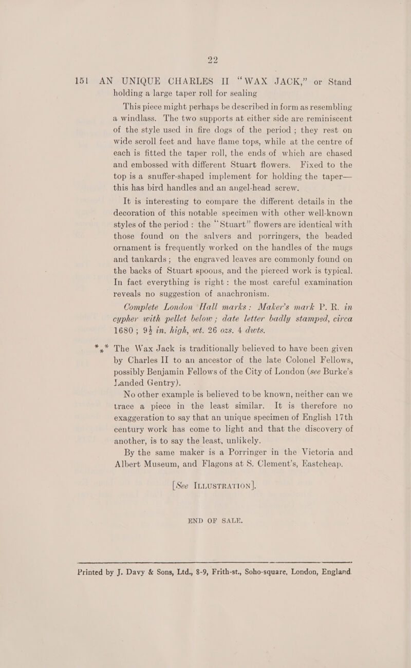 151 AN UNIQUE CHARLES II “WAX JACK,” or Stand holding a large taper roll for sealing This piece might perhaps be described in form as resembling a windlass. he two supports at either side are reminiscent of the style used in fire dogs of the period ; they rest on wide scroll feet and have flame tops, while at the centre of each is fitted the taper roll, the ends of which are chased and embossed with different Stuart flowers. Fixed to the top is a snuffer-shaped implement for holding the taper— this has bird handles and an angel-head screw. It is interesting to compare the different details in the decoration of this notable specimen with other well-known styles of the period: the “Stuart” flowers are identical with those found on the salvers and porringers, the beaded ornament is frequently worked on the handles of the mugs and tankards; the engraved leaves are commonly found on the backs of Stuart spoous, and the pierced work is typical. In fact everything is right: the most careful examination reveals no suggestion of anachronism. Complete London Hall marks: Maker's mark P. R. in cypher with pellet below ; date letter badly stamped, circa 1680; 94 in. high, wt. 26 ozs. 4 dwts. ; The Wax Jack is traditionally believed to have been given by Charles II to an ancestor of the late Colonel Fellows, possibly Benjamin Fellows of the City of London (see Burke’s J.anded Gentry). No other example is believed to be known, neither can we trace a piece in the least similar. It is therefore no exaggeration to say that an unique specimen of English 17th century work has come to hght and that the discovery of another, is to say the least, unlikely. By the same maker is a Porringer in the Victoria and Albert Museum, and Flagons at 8. Clement’s, Hastcheap. [See ILLUSTRATION]. END OF SALE. Printed by J. Davy &amp; Sons, Ltd., 8-9, Frith-st., Soho-square, London, England. 