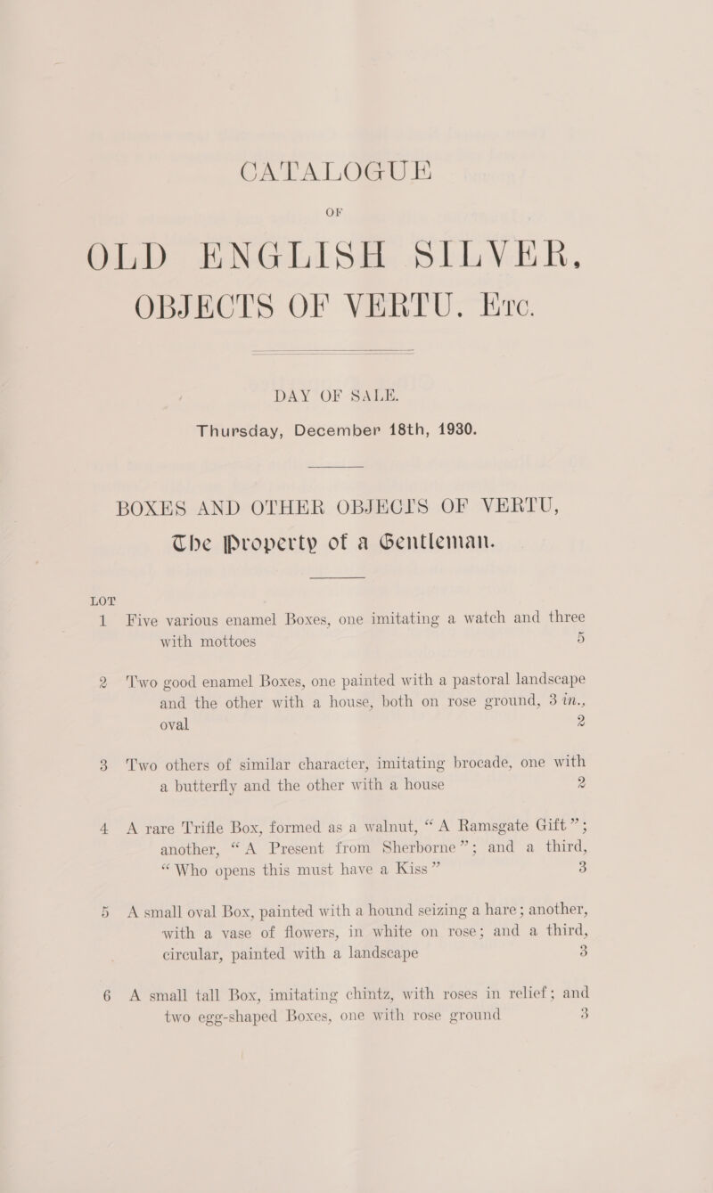 OF OLD ENGLISH SILVER, OBJECTS OF VERTU. lve.  DAY OF SALE. Thursday, December 18th, 1930. BOXES AND OTHER OBJECTS OF VERTU, The Property of a Gentleman. LOT 1 Five various enamel Boxes, one imitating a watch and three with mottoes 2 Two good enamel Boxes, one painted with a pastoral landscape and the other with a house, both on rose ground, 3 1m., oval 3 Two others of similar character, imitating brocade, one with a butterfly and the other with a house 4 <A rare Trifle Box, formed as a walnut, “ A Ramsgate Gift” ; 2 ) ? another, “A Present from Sherborne”; and a third, “Who opens this must have a Kiss” 5 A small oval Box, painted with a hound seizing a hare; another, with a vase of flowers, in white on rose; and a third, circular, painted with a landscape 6 A small tall Box, imitating chintz, with roses in relief; and two egg-shaped Boxes, one with rose ground