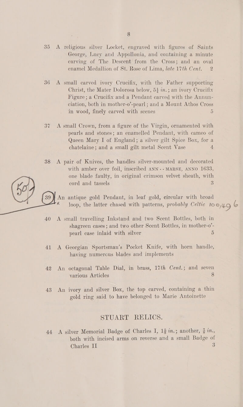 35 &lt;A religious silver Locket, engraved with figures of Saints George, Lucy and Appollonia, and containing a minute carving of The Descent from the Cross; and an oval enamel Medallion of St. Rose of Lima, late 17th Cent. 2 36 A small carved ivory Crucifix, with the Father supporting Christ, the Mater Dolorosa below, 54 7n.; an ivory Crucifix Figure ; a Crucifix and a Pendant carved with the Annun- ciation, both in mother-o’-pearl ; and a Mount Athos Cross in wood, finely carved with scenes 5 3% A small Crown, from a figure of the Virgin, ornamented with pearls and stones; an enamelled Pendant, with cameo of Queen Mary I of England; a silver gilt Spice Box, for a chatelaine; and a small gilt metal Scent Vase 4 38 &lt;A pair of Knives, the handles silver-mounted and decorated with amber over foil, inscribed ANN.-MARSE, ANNO 1633, one blade faulty, in original crimson velvet sheath, with cord and tassels 3 } An antique gold Pendant, in leat gold, circular with broad “loop, the latter chased with patterns, probably Celtic lo O49 s  40 A small travelling Inkstand and two Scent Bottles, both in shagreen cases ; and two other Scent Bottles, in mother-o’- pearl case inlaid with silver 5 41 &lt;A Georgian Sportsman’s Pocket Knife, with horn handle, having numerous blades and implements 42 An octagonal Table Dial, in brass, 17th Cent.; and seven various Articles 8 43 An ivory and silver Box, the top carved, containing a thin gold ring said to have belonged to Marie Antoinette STUART RELICS. 44. A silver Memorial Badge of Charles I, 12 %n.; another, § 1., both with incised arms on reverse and a small Badge of Charles II 3