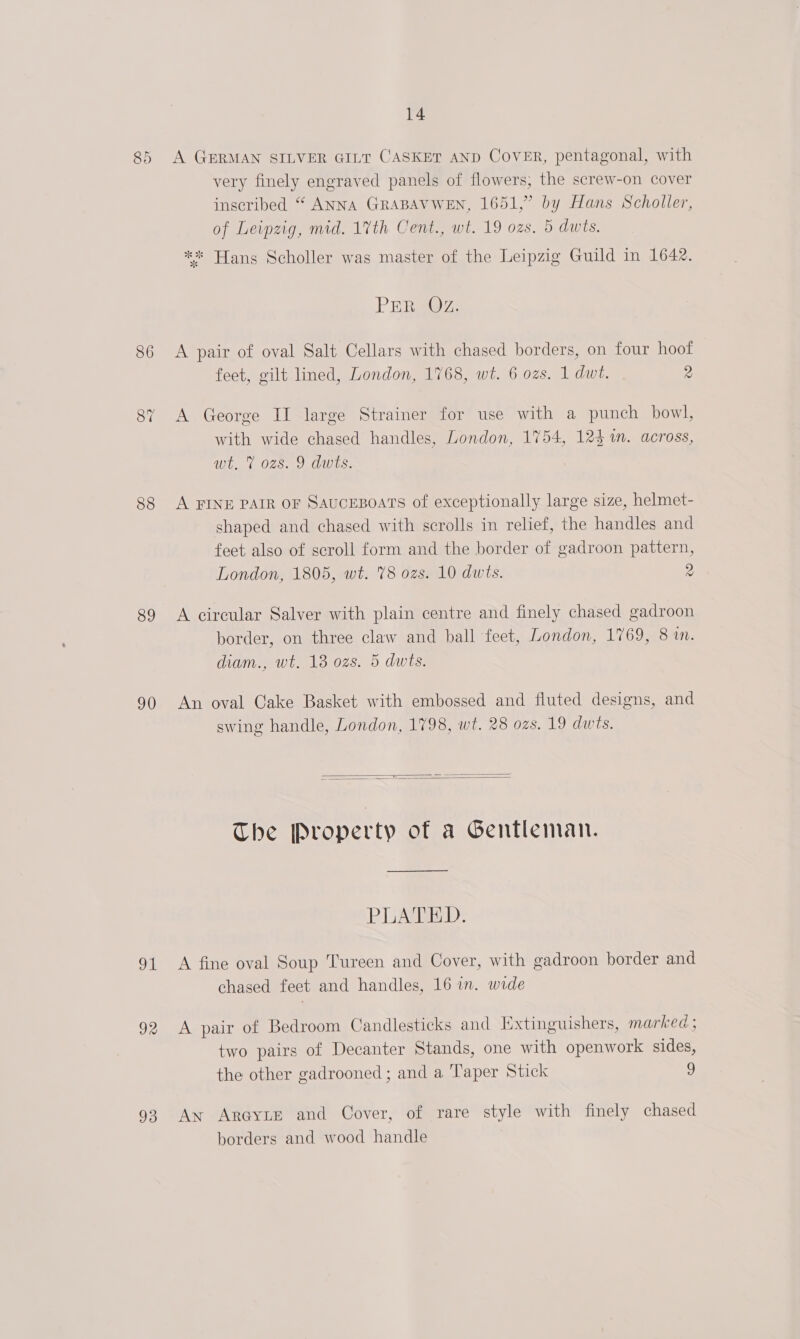 oa) eye A GERMAN SILVER GILT CASKET AND CovER, pentagonal, with very finely engraved panels of flowers, the screw-on cover inscribed “ ANNA GRABAVWEN, 1651,” by Hans Scholler, of Leipzig, mid. 17th Cent., wt. 19 ozs. 5 dwts. ** Hans Scholler was master of the Leipzig Guild in 1642. PER SOZ,. 86 A pair of oval Salt Cellars with chased borders, on four hoof feet, gilt lined, London, 1768, wt. 6 ozs. 1 dwt. 2 87 A George II large Strainer for use with a punch bowl, with wide chased handles, London, 1754, 124%. across, wt. 7% ozs. 9 dwts. 88 A FINE PAIR OF SAUCEBOATS of exceptionally large size, helmet- shaped and chased with scrolls in relief, the handles and feet also of scroll form and the border of gadroon pattern, London, 1805, wt. 78 ozs. 10 dwts. 2 89 A circular Salver with plain centre and finely chased gadroon border, on three claw and ball feet, London, 1769, 8 in. diam., wt. 18 ozs. 5 dwis. 90 An oval Cake Basket with embossed and fluted designs, and swing handle, London, 1798, wt. 28 ozs. 19 dwts.   The Property of a Gentleman. —————$_—_——$———— aw PLATED. 91 A fine oval Soup Tureen and Cover, with gadroon border and chased feet and handles, 16 in. wide 92 A pair of Bedroom Candlesticks and Extinguishers, marked ; two pairs of Decanter Stands, one with openwork sides, the other gadrooned ; and a Taper Stick 9 93 Aw ArayLe and Cover, of rare style with finely chased borders and wood handle