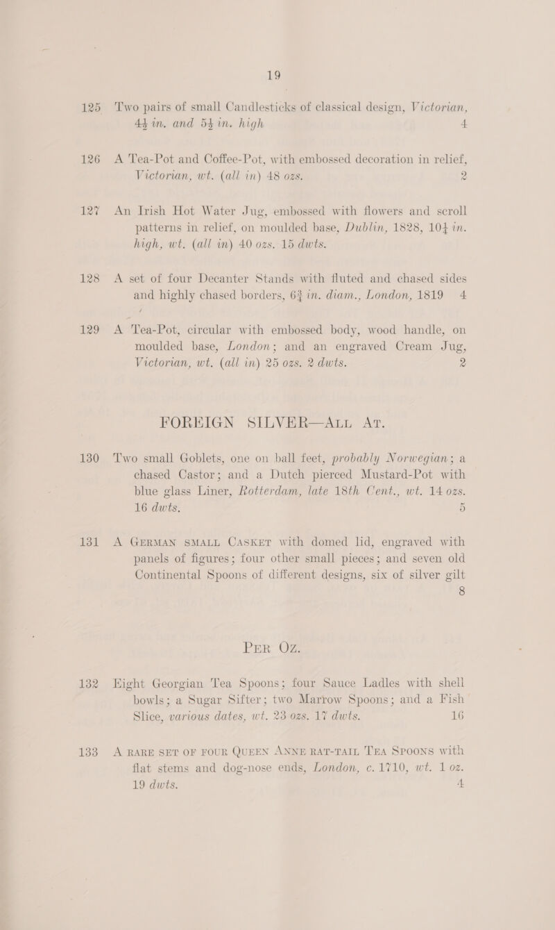126 128 £29 130 131 132 133 Lo Two pairs of small Candlesticks of classical design, Victorian, 44in. and 54 in. high | A 'Tea-Pot and Coffee-Pot, with embossed decoration in relief, Victorian, wt. (all in) 48 ozs. 2 An Irish Hot Water Jug, embossed with flowers and scroll patterns in. relief, on moulded base, Dublin, 1828, 104 in. high, wt. (all in) 40 ozs. 15 dwts. A set of four Decanter Stands with fluted and chased sides and highly chased borders, 6% in. diam., London, 1819 4 A 'Tea-Pot, circular with embossed body, wood handle, on moulded base, London; and an engraved Cream Jug, Victorian, wt. (all in) 25 ozs. 2 dwts. 2 FOREIGN SILVER—ALL At. Two small Goblets, one on ball feet, probably Norwegian; a chased Castor; and a Dutch pierced Mustard-Pot with blue glass Liner, Rotterdam, late 18th Cent., wt. 14 ozs. 16 dwts, 5 A GERMAN SMALL CaskeT with domed lid, engraved with panels of figures; four other small pieces; and seven old Continental Spoons of different designs, six of silver gilt 8 Par OF Hight Georgian Tea Spoons; four Sauce Ladles with shell bowls; a Sugar Sifter; two Marrow Spoons; and a Fish Slice, various dates, wt. 23 ozs. 17 dwts. 16 A RARE SET OF FOUR QUEEN ANNE RAT-TAIL TEA Spoons with flat stems and dog-nose ends, London, c. 1710, wt. 1 oz.
