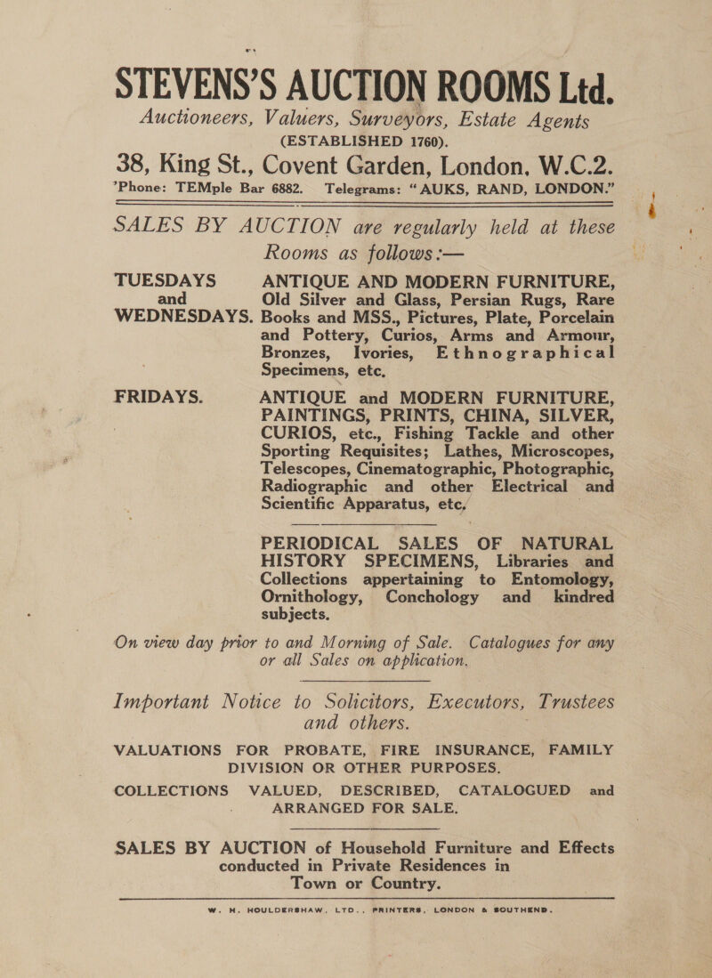 STEVENS’S AUCTION ROOMS Ltd. Auctioneers, Valuers, Surveyors, Estate Agents (ESTABLISHED 1760). 38, King St., Covent Garden, London, W.C.2. ’Phone: TEMple Bar 6882. Telegrams: “AUKS, RAND, LONDON.” SALES BY AUCT ION are regularly held at these Rooms as follows :— TUESDAYS ANTIQUE AND MODERN FURNITURE, and Old Silver and Glass, Persian Rugs, Rare WEDNESDAYS. Books and MSS., Pictures, Plate, Porcelain and Pottery, Curios, Arms and Armour, Specimens, etc, FRIDAYS. ANTIQUE and MODERN FURNITURE, PAINTINGS, PRINTS, CHINA, SILVER, CURIOS, etc., Fishing Tackle and other Sporting Requisites; Lathes, Microscopes, Telescopes, Cinematographic, Photographic, Radiographic and other Electrical and Scientific Apparatus, etc,  PERIODICAL SALES OF NATURAL HISTORY SPECIMENS, Libraries and Collections appertaining to Entomology, Ornithology, Conchology and_ kindred subjects. On view day prior to and Morning of Sale. Catalogues for any or all Sales on application. and others. VALUATIONS FOR PROBATE, FIRE INSURANCE, FAMILY DIVISION OR OTHER PURPOSES. COLLECTIONS VALUED, DESCRIBED, CATALOGUED and ARRANGED FOR SALE.  SALES BY AUCTION of Household Furniture and Effects conducted in Private Residences in Town or Country. W. WH. HOULDERSHAW.- LTO., PRINTERS, LONDON &amp; SOUTHEND. ~..