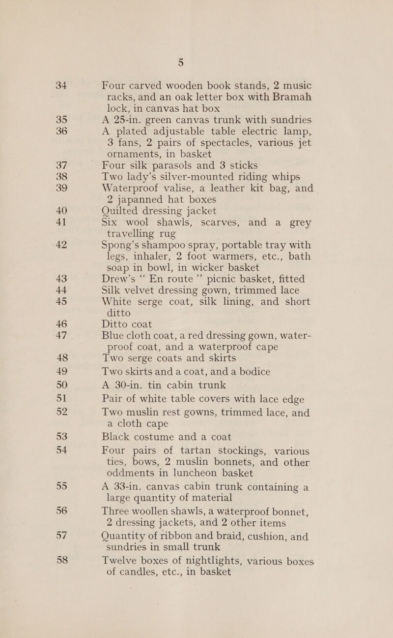 34 35 36 37 38 39 40 4] 42 43 44 45 47 48 49 50 51 52 53 54 55 56 57 58 5 Four carved wooden book stands, 2 music racks, and an oak letter box with Bramah lock, in canvas hat box A 25-in. green canvas trunk with sundries A plated adjustable table electric lamp, 3 fans, 2 pairs of spectacles, various. jet ornaments, in basket Four silk parasols and 3 sticks Two lady’s silver-mounted riding whips Waterproof valise, a leather kit bag, and 2 japanned hat boxes Ouilted dressing jacket Six wool shawls, scarves, and a grey travelling rug | Spong’s shampoo spray, portable tray with legs, inhaler, 2 foot warmers, etc., bath soap in bowl, in wicker basket Drew’s “‘ En route ”’ picnic basket, fitted Silk velvet dressing gown, trimmed lace White serge coat, silk lining, and short ditto Ditto coat Blue cloth coat, a red dressing gown, water- proof coat, and a waterproof cape Two serge coats and skirts Two skirts and a coat, and a bodice A 30-in. tin cabin trunk Pair of white table covers with lace edge Two muslin rest gowns, trimmed lace, and a cloth cape . Black costume and a coat Four pairs of tartan stockings, various ties, bows, 2 muslin bonnets, and other oddments in luncheon basket A 33-in. canvas cabin trunk containing a large quantity of material Three woollen shawls, a waterproof bonnet, 2 dressing jackets, and 2 other items Quantity of ribbon and braid, cushion, and sundries in small trunk Twelve boxes of nightlights, various boxes of candles, etc., in basket