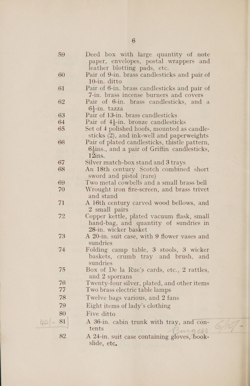 60 61 62 63 64 65 66 67 68 69 70 | 73 74 79 76 77 78 79 80 82 6 Deed box with large quantity of note paper, envelopes, postal wrappers and leather blotting pads, etc. Pair of 9-in. brass candlesticks and pair of 10-in. ditto Pair of 6-in. brass candlesticks and pair of 7-in. brass incense burners and covers Pair of 6-in. brass candlesticks, and a 64-in. tazza Pair of 13-in. brass candlesticks Pair of 4$-in. bronze candlesticks Set of 4 polished hoofs, mounted as candle- sticks (2), and ink-well and paperweights Pair of plated candlesticks, thistle pattern, 64ins., and a pair of Griffin candlesticks, 12ins. Silver match-box stand and 3 trays An 18th century Scotch combined short sword and pistol (rare) | Two metal cowbells and a small brass bell Wrought iron fire-screen, and brass trivet and stand A 16th century carved wood bellows, and 2 small pairs Copper kettle, plated vacuum flask, small hand-bag, and quantity of sundries in 28-in. wicker basket A 20-in. suit case, with 9 flower vases and sundries Folding camp table, 3 stools, 3 wicker baskets, crumb tray and brush, and sundries Box of De la Rue’s cards, etc., 2 rattles, and 2 sporrans Twenty-four silver, plated, and other items Two brass electric table lamps Twelve bags various, and 2 fans Eight items of lady’s clothing Five ditto A 36-in. cabin trunk with tray, and con- tents A 24-in. suit case containing gloves, book- slide, etc,
