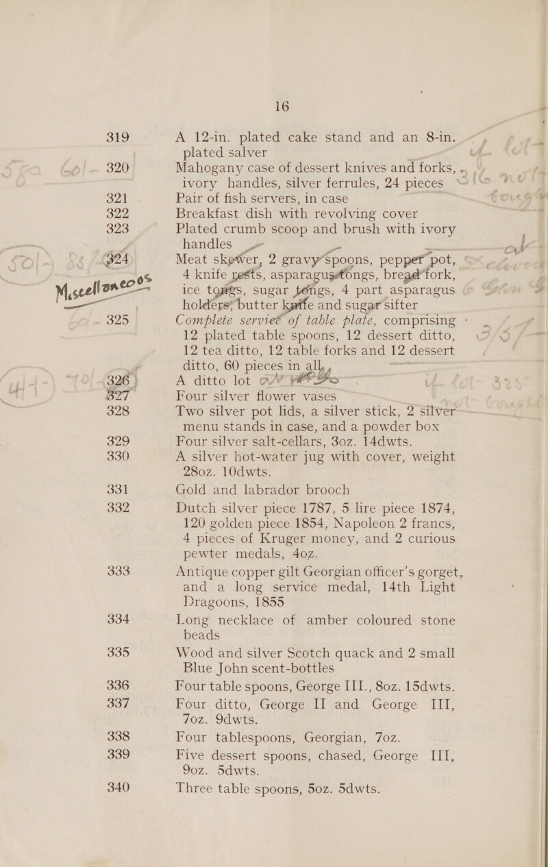 Fa td 320 321 322 323 304 325 | 326 | fae gr bey 328 329 330 331 332 333 334 335 336 337 338 339 340 16 A 12-in. plated cake stand and an 8-in. plated salver 2 ivory handles, silver ferrules, 24 pieces Pair of fish servers, in case Breakfast dish with revolving cover Plated crumb scoop and brush with ivory handles Meat skewer, 2 gravy’Spoons, pepper pot,” 4 knife pests, asparagusetongs, bread’fork, ice toes, sugar wee 4 part asparagus holders; butter kgife and sugar sifter 12 plated table spoons, 12 dessert ditto, 12 tea ditto, 12 table forks and 12 dessert ditto, 60 pieces in all, A ditto lot wr prBo Four silver flower vases Two silver pot lids, a silver stick, 2 sive menu stands in case, and a powder box Four silver salt-cellars, 30z. 14dwts. A silver hot-water jug with cover, weight 280z. 10dwts. Gold and labrador brooch Dutch silver piece 1787, 5 lire piece 1874, 120 golden piece 1854, Napoleon 2 francs, 4 pieces of Kruger money, and 2 curious pewter medals, 4oz. Antique copper gilt Georgian officer's gorget, and a long service medal, 14th Light Dragoons, 1855 Long necklace of amber coloured stone beads Wood and silver Scotch quack and 2 small Blue John scent-bottles Four table spoons, George III., 80z. 15dwts. Four ditto, George, Il and George III, 70z. 9dwts. Four tablespoons, Georgian, 7oz. Five dessert spoons, chased, George III, 9oz. 5dwts. Three table spoons, 50z. 5dwts. rif HM Ov . P
