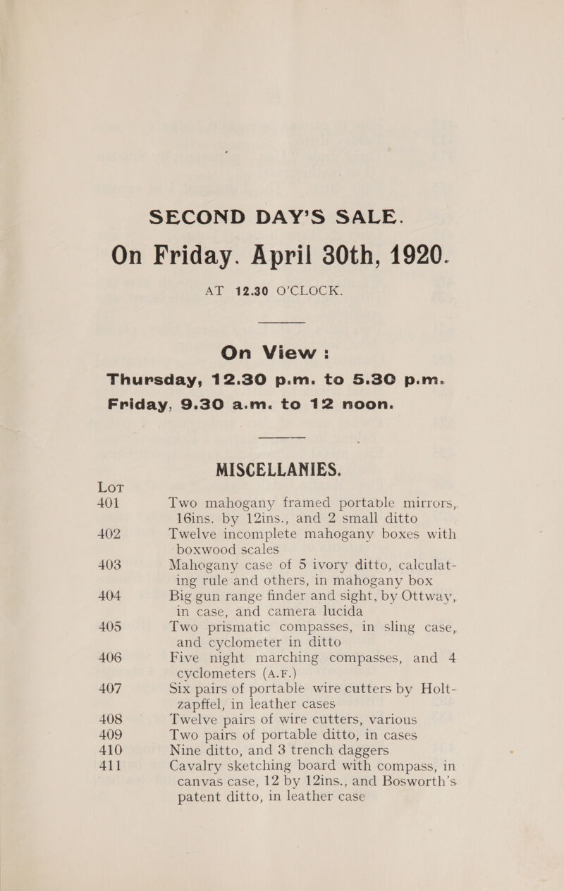 SECOND DAY’S SALE. On Friday. April 30th, 1920. AT 12.30 O°CLOCK. On View: Thursday, 12.30 p.m. to 5.30 p.m. Friday, 9.30 a.m. to 12 noon. —_—_————_—_—— MISCELLANIES. Lot 401 Two mahogany framed portable mirrors, 16ins. by 12ins., and 2 small ditto 402 Twelve incomplete mahogany boxes with boxwood scales 403 Mahogany case of 5 ivory ditto, calculat- ing rule and others, in mahogany box 404 Big gun range finder and sight, by Ottway, in case, and camera lucida 405 Two prismatic compasses, in sling case, and cyclometer in ditto 406 Five night marching compasses, and 4 cyclometers (A.F.) 407 Six pairs of portable wire cutters by Holt- zapftel, in leather cases 408 Twelve pairs of wire cutters, various 409 Two pairs of portable ditto, in cases 410 Nine ditto, and 3 trench daggers 411 Cavalry sketching board with compass, in canvas case, 12 by 12ins., and Bosworth’s patent ditto, in leather case