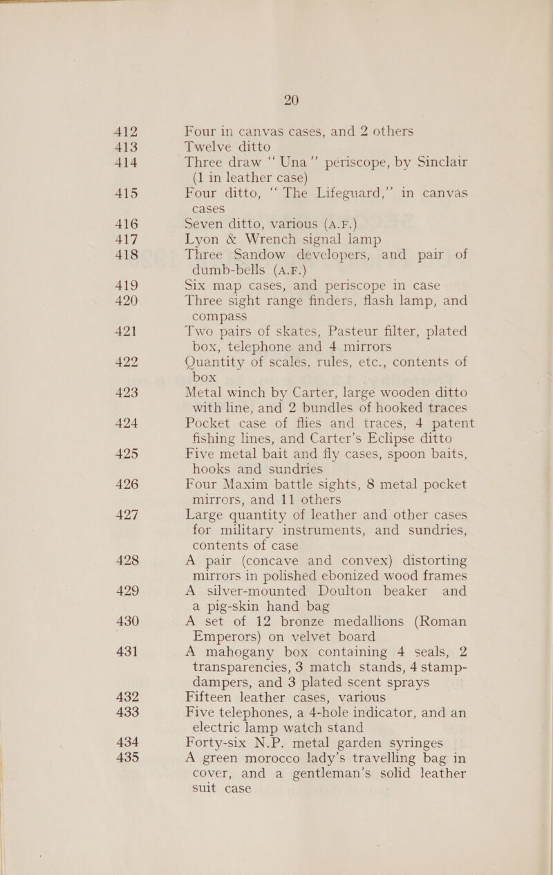 412 Four in canvas cases, and 2 others 413 Twelve ditto 414 Three draw “‘ Una” periscope, by Sinclair (1 in leather case) 415 Four ditto, “ The Lifeguard,” in canvas cases 416 Seven ditto, various (A.F.) 417 Lyon &amp; Wrench signal lamp 418 Three Sandow developers, and pair of dumb-bells (A.F.) 419 Six map cases, and periscope in case 420 Three sight range finders, flash lamp, and compass A2\ Two pairs of skates, Pasteur filter, plated box, telephone and 4 mirrors 422 Quantity of scales, rules, etc., contents of box 423 Metal winch by Carter, large wooden ditto with line, and 2 bundles of hooked traces 424 Pocket case of flies and traces, 4 patent fishing lnes, and Carter’s Eclipse ditto 425 Five metal bait and fly cases, spoon baits, hooks and sundries 426 Four Maxim battle sights, 8 metal pocket mirrers, and 11 others 427 Large quantity of leather and other cases for military instruments, and sundries, contents of case 428 A pair (concave and convex) distorting mirrors in polished ebonized wood frames 429 A silver-mounted Doulton beaker and a pig-skin hand bag 430 A set of 12 bronze medallions (Roman Emperors) on velvet board 431 A mahogany box containing 4 seals, 2 transparencies, 3 match stands, 4 stamp- dampers, and 3 plated scent sprays 432 Fifteen leather cases, various 433 Five telephones, a 4-hole indicator, and an electric lamp watch stand 434 Forty-six N.P. metal garden syringes 435 A green morocco lady’s travelling bag in cover, and a gentleman’s solid leather suit case