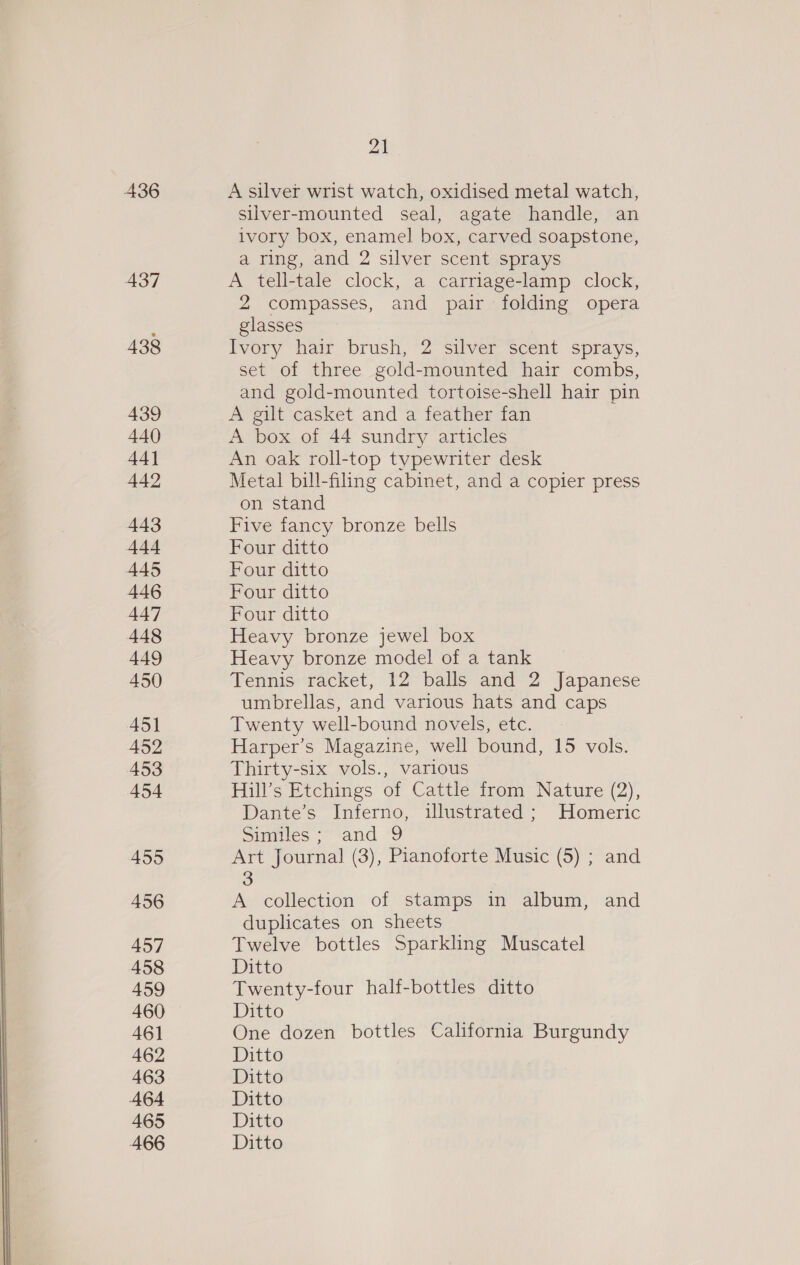 436 437 438 439 440 44] 442 443 444 445 446 447 448 449 450 451 452 453 454 4595 456 457 458 459 460 461 462 463 464 465 21 A silver wrist watch, oxidised metal watch, silver-mounted seal, agate handle, an ivory box, enamel box, carved soapstone, a ring, and 2 silver scent sprays A tell-tale clock, a carriage-lamp clock, 2 compasses, and pair folding opera glasses Ivory hair brush, 2 silver scent sprays, set of three gold-mounted hair combs, and gold-mounted tortoise-shell hair pin A gilt casket and a feather fan A box of 44 sundry articles An oak roll-top typewriter desk Metal bill-filing cabinet, and a copier press on stand Five fancy bronze bells Four ditto Four ditto Four ditto Four ditto Heavy bronze jewel box Heavy bronze model of a tank Tennis racket, 12 balls and 2 Japanese umbrellas, and various hats and caps Twenty well-bound novels, etc. Harper’s Magazine, well bound, 15 vols. Thirty-six vols., various Hill’s Etchings of Cattle from Nature (2), Dante’s Inferno, illustrated ; Homeric Simites - and ‘9 Art Journal (3), Pianoforte Music (5) ; and 3 A collection of stamps in album, and duplicates on sheets Twelve bottles Sparkling Muscatel Ditto Twenty-four half-bottles ditto Ditto One dozen bottles California Burgundy Ditto Ditto Ditto Ditto