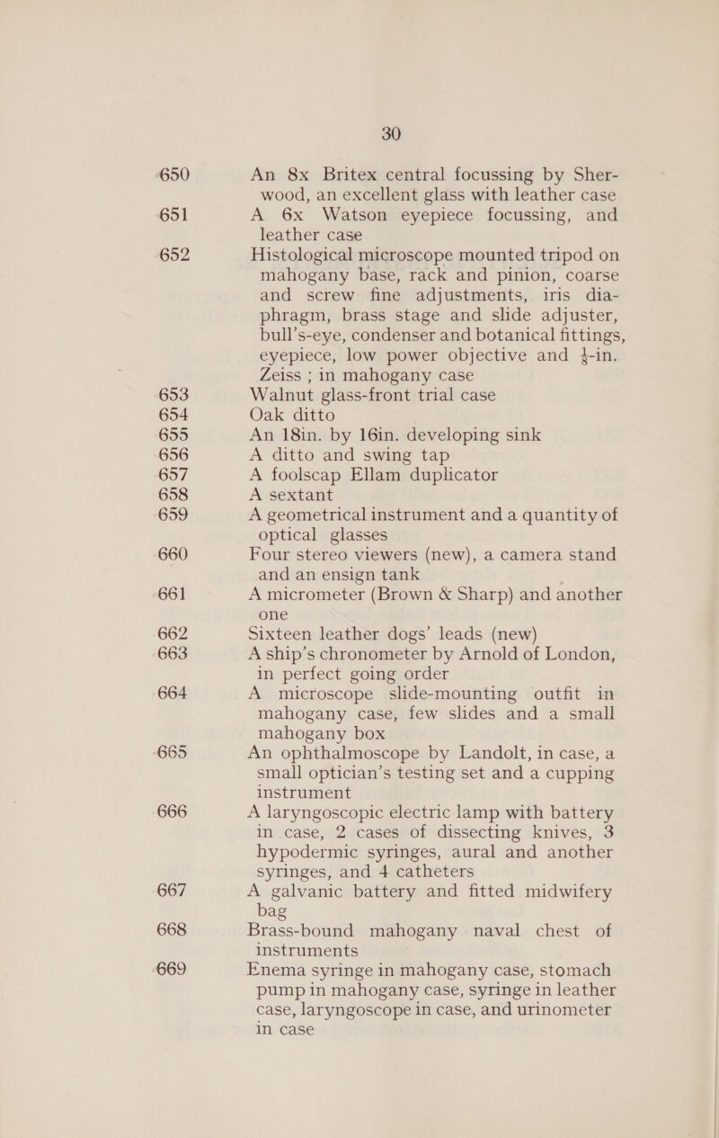 650 651 652 653 654 655 656 657 658 659 660 661 662 663 664 685 666 667 668 669 30 An 8x Britex central focussing by Sher- wood, an excellent glass with leather case A 6x Watson eyepiece focussing, and leather case Histological microscope mounted tripod on mahogany base, rack and pinion, coarse and screw fine adjustments, iris dia- phragm, brass stage and slide adjuster, bull’s-eye, condenser and botanical fittings, eyepiece, low power objective and }-in. Zeiss ; in mahogany case Walnut glass-front trial case Oak ditto An 18in. by 16in. developing sink A ditto and swing tap A foolscap Ellam duplicator A sextant A geometrical instrument and a quantity of optical glasses Four stereo viewers (new), a camera stand and an ensign tank A micrometer (Brown &amp; Sharp) and another one Sixteen leather dogs’ leads (new) A ship’s chronometer by Arnold of London, in perfect going order A microscope slide-mounting outfit in mahogany case, few slides and a small mahogany box An ophthalmoscope by Landolt, in case, a small optician’s testing set and a cupping instrument A laryngoscopic electric lamp with battery in case, 2 cases of dissecting knives, 3 hypodermic syringes, aural and another syringes, and 4 catheters A galvanic battery and fitted midwifery bag Brass-bound mahogany naval chest of instruments Enema syringe in mahogany case, stomach pump in mahogany case, syringe in leather case, laryngoscope in case, and urinometer in case