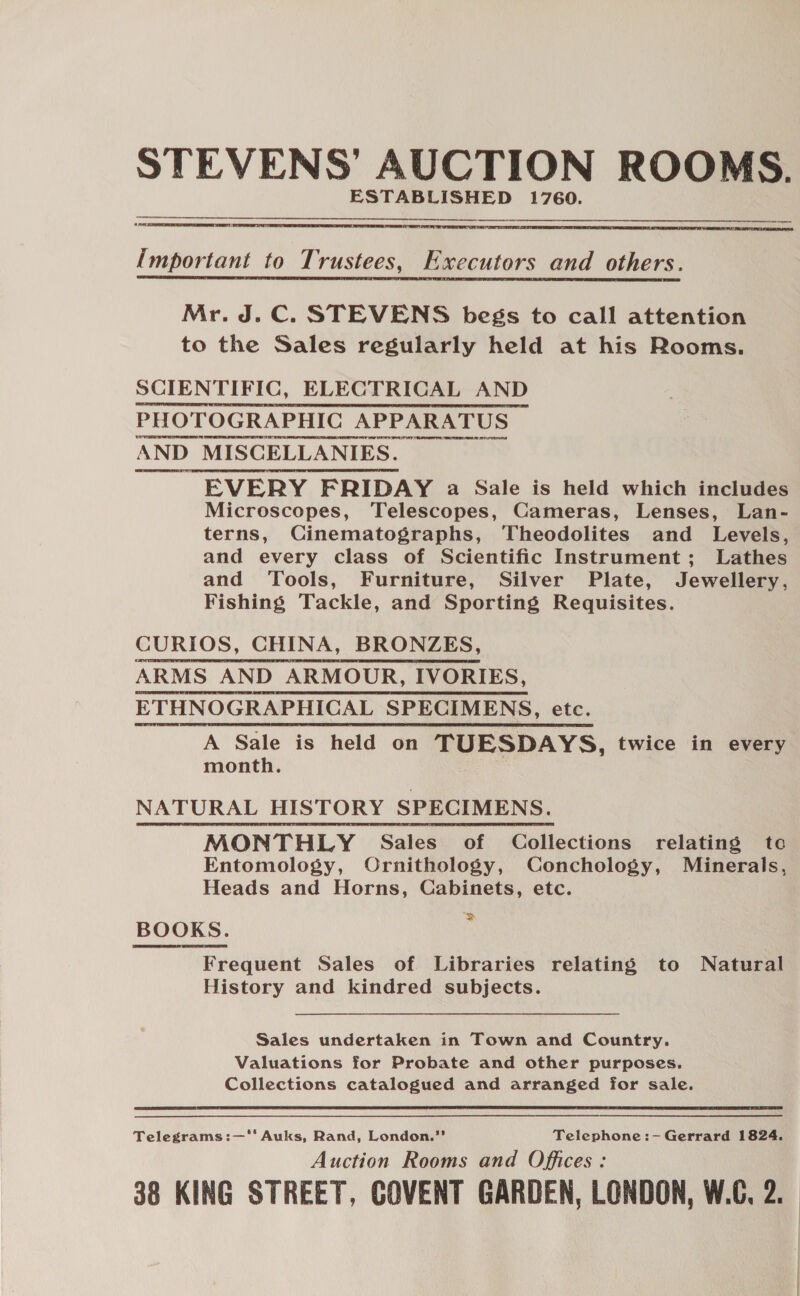 STEVENS’ AUCTION ROOMS. CTs   Important to Trustees, Executors and others. Mr. J.C. STEVENS begs to call attention to the Sales regularly held at his Rooms. SCIENTIFIC, ELECTRICAL AND PHOTOGRAPHIC APPARATUS AND MISCELLANIES. EVERY FRIDAY a Sale is held which includes Microscopes, Telescopes, Cameras, Lenses, Lan- terns, Cinematographs, Theodolites and Levels, and every class of Scientific Instrument; Lathes and Tools, Furniture, Silver Plate, Jewellery, Fishing Tackle, and Sporting Requisites. CURIOS, CHINA, BRONZES, ARMS AND ARMOUR, IVORIES, ETHNOGRAPHICAL SPECIMENS, etc. A Sale is held on TUESDAYS, twice in every month. NATURAL HISTORY SPECIMENS ; MONTHLY Sales of Collections relating te Entomology, Ornithology, Conchology, Minerals, Heads and Horns, Cabinets, etc. BOOKS. ps Frequent Sales of Libraries relating to Natural History and kindred subjects.  Sales undertaken in Town and Country. Valuations for Probate and other purposes. Collections catalogued and arranged for sale. Telegrams:—' Auks, Rand, London.”’ Telephone:- Gerrard 1824. Auction Rooms and Offices: 38 KING STREET, COVENT GARDEN, LONDON, W.C. 2.