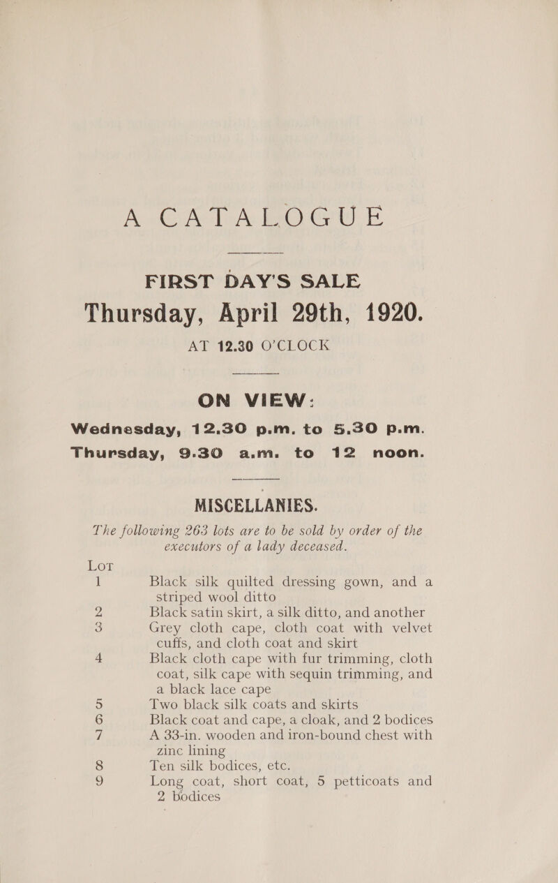 AT 12.30 O'CLOCK ON VIEW: Se MISCELLANIES. 1 2 S SIO on Co 0 executors of a lady deceased. Black silk quilted dressing gown, and a striped wool ditto Black satin skirt, a silk ditto, and another Grey cloth cape, cloth coat with velvet cuffs, and cloth coat and skirt Black cloth cape with fur trimming, cloth coat, silk cape with sequin trimming, and a black lace cape Two black silk coats and skirts Black coat and cape, a cloak, and 2 bodices A 33-in. wooden and iron-bound chest with zinc lining Ten silk bodices, etc. Long coat, short coat, 5 petticoats and 2 Wodices